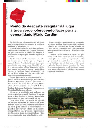 Ponto de descarte irregular dá lugar
à área verde, oferecendo lazer para a
comunidade Mário Cardim
Em 2013, foram realizadas obras de relevância
que beneficiaram os moradores e a população
flutuante de trabalhadores.
Promovendoreurbanizaçãodeáreaspróximas
a comunidades, foi realizada a ligação domiciliar
de água e pavimentação na Rua Jan Breughel. A
obra melhorou a paisagem e evita a degradação
do local.
No Viaduto Saioá, foi construída uma alça
de retorno para veículos que se dirigem à
Avenida Doutor Ricardo Jafet para favorecer o
trânsito. Ao todo foram construídos 350 m² de
área pavimentada e 150 m² de passeio público
com guias e sarjetas, que ligam o viaduto à Rua
Vergueiro. Também foram implantados 450
m² de áreas verdes. Ao lado dessa alça será
implantado mais um Ecoponto.
Houve revitalização e requalificação de 12
praças. São elas: Afrodísio Vidigal, Adélia Bastos
Birkholz, Alexandre Cabanel, Comunitária da
Vila Mariana, Giordano Bruno, Guaraci, Michie
Akama,MonteirodosSantos,AstrogildadeAbreu
Sevilha, Botuquara, Santíssimo Sacramento e
Maria Hecilda Campos Salgado.
Iniciou-se a ampliação das calçadas do
primeiro trecho da Avenida Domingos de Morais,
entre a Rua Estela e a Avenida Conselheiro
Rodrigues Alves, com cerca de 600 metros.
Onde antes havia um ponto de descarte
de entulho recorrente na comunidade Mário
Cardim, foi criada uma área verde com espaço
de lazer para crianças e equipamentos de
ginástica para terceira idade. Os moradores
acompanharam todo processo e aprovaram o
resultado, que trouxe mais qualidade de vida e
ajudou a aumentar a permeabilidade do solo.
Para estimular a participação da população
na gestão pública, houve audiências públicas
relativas ao Programa de Metas, Revisão do
Plano Diretor Estratégico, LOA (Lei Orçamento
Anual) e Plano Plurianual, e ao Plano de resíduos
sólidos.
Também foram realizadas ações do go-
verno local, como reuniões com moradores,
associações de bairros, organizações não
governamentais, sindicatos e comerciantes
para fortalecer as relações com as lideranças
regionais. Exemplo desses encontros é o Papo
Reto, que conta com o envolvimento de jovens
para tratar sobre espaços públicos e atividades
esportivas e culturais.
Área verde na comunidade Mário Cardim
102>>VILAMARIANA
RELATÓRIO DE GESTÃO 2013 - IMPRESSAO.indb 104 18/2/2014 18:31:47
 