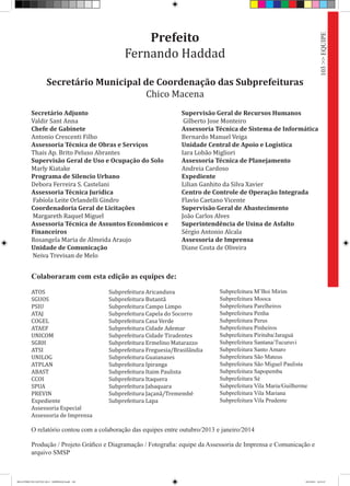 103>>EQUIPE
Prefeito
Fernando Haddad
Secretário Municipal de Coordenação das Subprefeituras
Chico Macena
Secretário Adjunto
Valdir Sant Anna
Chefe de Gabinete
Antonio Crescenti Filho
Assessoria Técnica de Obras e Serviços
Thais Ap. Brito Peluso Abrantes
Supervisão Geral de Uso e Ocupação do Solo
Marly Kiatake
Programa de Silencio Urbano
Debora Ferreira S. Castelani
Assessoria Técnica Jurídica
Fabíola Leite Orlandelli Gindro
Coordenadoria Geral de Licitações
Margareth Raquel Miguel
Assessoria Técnica de Assuntos Econômicos e
Financeiros
Rosangela Maria de Almeida Araujo
Unidade de Comunicação
Neiva Trevisan de Melo
Supervisão Geral de Recursos Humanos
Gilberto Jose Monteiro
Assessoria Técnica de Sistema de Informática
Bernardo Manuel Veiga
Unidade Central de Apoio e Logística
Iara Lobão Migliori
Assessoria Técnica de Planejamento
Andreia Cardoso
Expediente
Lilian Ganhito da Silva Xavier
Centro de Controle de Operação Integrada
Flavio Caetano Vicente
Supervisão Geral de Abastecimento
João Carlos Alves
Superintendência de Usina de Asfalto
Sérgio Antonio Alcala
Assessoria de Imprensa
Diane Costa de Oliveira
Colaboraram com esta edição as equipes de:
ATOS
SGUOS
PSIU
ATAJ
COGEL
ATAEF
UNICOM
SGRH
ATSI
UNILOG
ATPLAN
ABAST
CCOI
SPUA
PREVIN
Expediente
Assessoria Especial
Assessoria de Imprensa
Subprefeitura Aricanduva
Subprefeitura Butantã
Subprefeitura Campo Limpo
Subprefeitura Capela do Socorro
Subprefeitura Casa Verde
Subprefeitura Cidade Ademar
Subprefeitura Cidade Tiradentes
Subprefeitura Ermelino Matarazzo
Subprefeitura Freguesia/Brasilândia
Subprefeitura Guaianases
Subprefeitura Ipiranga
Subprefeitura Itaim Paulista
Subprefeitura Itaquera
Subprefeitura Jabaquara
Subprefeitura Jaçanã/Tremembé
Subprefeitura Lapa
Subprefeitura M’Boi Mirim
Subprefeitura Mooca
Subprefeitura Parelheiros
Subprefeitura Penha
Subprefeitura Perus
Subprefeitura Pinheiros
Subprefeitura Pirituba/Jaraguá
Subprefeitura Santana/Tucuruvi
Subprefeitura Santo Amaro
Subprefeitura São Mateus
Subprefeitura São Miguel Paulista
Subprefeitura Sapopemba
Subprefeitura Sé
Subprefeitura Vila Maria/Guilherme
Subprefeitura Vila Mariana
Subprefeitura Vila Prudente
Produção / Projeto Gráfico e Diagramação / Fotografia: equipe da Assessoria de Imprensa e Comunicação e
arquivo SMSP
O relatório contou com a colaboração das equipes entre outubro/2013 e janeiro/2014
RELATÓRIO DE GESTÃO 2013 - IMPRESSAO.indb 105 18/2/2014 18:31:47
 