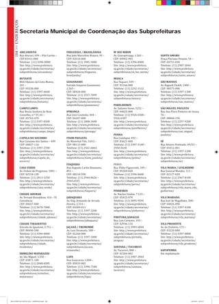 ARICANDUVA
Rua Atucuri, 699 – Vila Carrão –
CEP:03411-000
Telefone: (11) 3396-0800
Site: http://www.prefeitura.
sp.gov.br/cidade/secretarias/
subprefeituras/aricanduva/
BUTANTÃ
RUA Ulpiano da Costa Manso,
201 –
CEP: 05538-000
Telefone: (11) 3397-4600
Site: http://www.prefeitura.
sp.gov.br/cidade/secretarias/
subprefeituras/butanta/
CAMPO LIMPO
Rua Nossa Senhora do Bom
Conselho, n.º 59, 65 –
CEP: 05763-470
Telefone: (11) 3397-0500
Site: http://www.prefeitura.
sp.gov.br/cidade/secretarias/
subprefeituras/campo_limpo/
CAPELA DO SOCORRO
Rua Cassiano dos Santos – 499
CEP: 04827-110
Telefone: (11) 3397-2700
Site: http://www.prefeitura.
sp.gov.br/cidade/secretarias/
subprefeituras/capela_do_
socorro/
CASA VERDE
Av. Ordem de Progresso, 1001 –
CEP: 02518-130
Telefone: (11) 2813-3250
Site: http://www.prefeitura.
sp.gov.br/cidade/secretarias/
subprefeituras/casa_verde/
CIDADE ADEMAR
Av. Yervant Kissajikian, 416 – Vl.
Constância
CEP: 04657-000
Telefone: (11) 5670-7000
Site: http://www.prefeitura.
sp.gov.br/cidade/secretarias/
subprefeituras/cidade_ademar/
CIDADE TIRADENTES
Estrada do Iguatemi, 2.751 –
CEP: 08490-500
Telefone: (11) 3396-0000
Site: http://www.prefeitura.
sp.gov.br/cidade/secretarias/
subprefeituras/cidade_
tiradentes/
ERMELINO MATARAZZO
Av. São Miguel, 5.550 –
CEP: 03871-100
Telefone: (11) 2048-6585
Site: http://www.prefeitura.
sp.gov.br/cidade/secretarias/
subprefeituras/ermelino_
matarazzo/
FREGUESIA / BRASILÂNDIA
Rua João Marcelino Branco, 95 –
CEP: 02610-000
Telefone: (11) 3981-5000
Site: http://www.prefeitura.
sp.gov.br/cidade/secretarias/
subprefeituras/freguesia_
brasilandia/
GUAIANASES
Estrada Itaquera Guaianases,
2.565 –
CEP: 08420-000
Telefone: (11) 2557-7099
Site: http://www.prefeitura.
sp.gov.br/cidade/secretarias/
subprefeituras/guaianases/
IPIRANGA
Rua Lino Coutinho, 444 –
CEP: 04207-000
Telefone: (11) 2808-3600
Site: http://www.prefeitura.
sp.gov.br/cidade/secretarias/
subprefeituras/ipiranga/
ITAIM PAULISTA
Av. Marechal Tito, 3.012 –
CEP: 08115-000
Telefone: (11) 2561-6064
Site: http://www.prefeitura.
sp.gov.br/cidade/secretarias/
subprefeituras/itaim_paulista/
ITAQUERA
Rua Augusto Carlos Baumann,
851 –
CEP: 08210-590
Telefone: (11) 2944-8626 –
2944-6555
Site: http://www.prefeitura.
sp.gov.br/cidade/secretarias/
subprefeituras/itaquera/
JABAQUARA
Av. Eng. Armando de Arruda
Pereira, 2.314 –
CEP: 04309-011
Telefone: (11) 3397-3200
Site: http://www.prefeitura.
sp.gov.br/cidade/secretarias/
subprefeituras/jabaquara/
JAÇANÃ / TREMEMBÉ
Av. Luiz Stramatis, 300 –
CEP: 02260-000
Telefone: (11) 3397-1000
Site: http://www.prefeitura.
sp.gov.br/cidade/secretarias/
subprefeituras/jacana_
tremembe/
LAPA
Rua Guaicurus, 1.000 –
CEP: 05033-002
Telefone: (11) 3396-7500
Site: http://www.prefeitura.
sp.gov.br/cidade/secretarias/
subprefeituras/lapa/
M’ BOI MIRIM
Av. Guarapiranga, 1.265 –
CEP: 04902-903
Telefone: (11) 3396-8400
Site: http://www.prefeitura.
sp.gov.br/cidade/secretarias/
subprefeituras/m_boi_mirim/
MOOCA
Rua Taquari, 549 –
CEP: 03166-000
Telefone: (11) 2292-2122
Site: http://www.prefeitura.
sp.gov.br/cidade/secretarias/
subprefeituras/mooca/
PARELHEIROS
Av. Sadamu Inoue, 5252 –
CEP: 04825-000
Telefone: (11) 5926-6500 –
5926-6507
Site: http://www.prefeitura.
sp.gov.br/cidade/secretarias/
subprefeituras/parelheiros/
PENHA
Rua Candapuí, 492 –
CEP: 03621-000
Telefone: (11) 3397-5100 –
2958-5630
Site: http://www.prefeitura.
sp.gov.br/cidade/secretarias/
subprefeituras/penha/
PERUS
Rua Ylídio Figueiredo, 349 –
CEP: 05204-020
Telefone: (11) 3396-8600
Site: http://www.prefeitura.
sp.gov.br/cidade/secretarias/
subprefeituras/perus/
PINHEIROS
Av. Nações Unidas, 7.123 –
CEP: 05425-070
Telefone: (11) 3095-9595
Site: http://www.prefeitura.
sp.gov.br/cidade/secretarias/
subprefeituras/pinheiros/
PIRITUBA/JARAGUÁ
Rua Luis Carneiro, 193 –
CEP: 02936-110
Telefone: (11) 3993-6844
Site: http://www.prefeitura.
sp.gov.br/cidade/secretarias/
subprefeituras/pirituba_
jaragua/
SANTANA / TUCURUVI
Av. Tucuruvi, 808 –
CEP: 02304-002
Telefone: (11) 2987-3844
Site: http://www.prefeitura.
sp.gov.br/cidade/secretarias/
subprefeituras/santana_
tucuruvi/
SANTO AMARO
Praça Floriano Peixoto, 54 –
CEP: 04751-030
Telefone: (11) 2987-3844
Site: http://www.prefeitura.
sp.gov.br/cidade/secretarias/
subprefeituras/santo_amaro/
SÃO MATEUS
Av. Ragueb Chohfi, 1400 –
CEP: 08375-000
Telefone: (11) 3397-1100
Site: http://www.prefeitura.
sp.gov.br/cidade/secretarias/
subprefeituras/sao_mateus/
SÃO MIGUEL PAULISTA
Rua Ana Flora Pinheiro de Souza,
76 –
CEP: 08060-150
Telefone: (11) 2297-9200
Site: http://www.prefeitura.
sp.gov.br/cidade/secretarias/
subprefeituras/sao_miguel_
paulista/
SÉ
Rua Alvares Penteado, 49/53 –
CEP: 01012-001
Telefone: (11) 3397-1200
Site: http://www.prefeitura.
sp.gov.br/cidade/secretarias/
subprefeituras/se/
VILA MARIA / GUILHERME
Rua General Mendes, 111 –
CEP: 02127-020
Telefone: (11) 2967-8100
Site: http://www.prefeitura.
sp.gov.br/cidade/secretarias/
subprefeituras/vila_maria_vila_
guilherme/
VILA MARIANA
Rua José de Magalhães, 500–
CEP: 04026-090
Telefone: (11) 3397-4100
Site: http://www.prefeitura.
sp.gov.br/cidade/secretarias/
subprefeituras/vila_mariana/
VILA PRUDENTE
Av. do Oratório, 172 –
CEP: 03220-000
Telefone: (11) 3397-0800
Site: http://www.prefeitura.
sp.gov.br/cidade/secretarias/
subprefeituras/vila_prudente/
SAPOPEMBA
Em implantação
Secretaria Municipal de Coordenação das Subprefeituras
104>>ENDEREÇOS
RELATÓRIO DE GESTÃO 2013 - IMPRESSAO.indb 106 18/2/2014 18:31:47
 