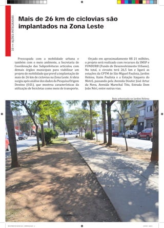 Mais de 26 km de ciclovias são
implantados na Zona Leste
Preocupada com a mobilidade urbana e
também com o meio ambiente, a Secretaria de
Coordenação das Subprefeituras articulou com
demais órgãos municipais para viabilizar um
projetodemobilidadequeprevêaimplantação de
mais de 26 km de ciclovias na Zona Leste. A ideia
surgiuapósanálisedosdadosdaPesquisaOrigem
Destino (O.D.), que mostrou características da
utilização de bicicletas como meio de transporte.
Orçado em aproximadamente R$ 21 milhões,
o projeto será realizado com recursos da SMSP e
FUNDURB (Fundo de Desenvolvimento Urbano).
No total, o circuito terá 26,5 km e ligará as
estações da CPTM de São Miguel Paulista, Jardim
Helena, Itaim Paulista e a Estação Itaquera do
Metrô, passando pela Avenida Doutor José Artur
da Nova, Avenida Marechal Tito, Estrada Dom
João Néri, entre outras vias.
10>>AÇÕESINTEGRADAS
Rota arborizada no Jardim Helena
RELATÓRIO DE GESTÃO 2013 - IMPRESSAO.indb 12 18/2/2014 18:29:21
 