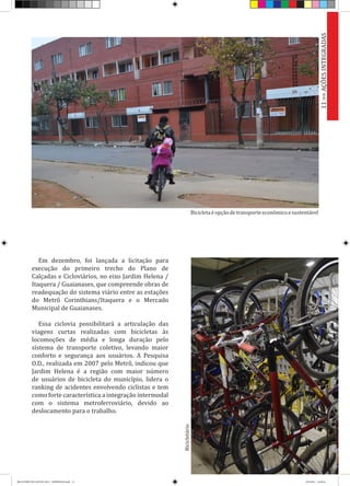 Em dezembro, foi lançada a licitação para
execução do primeiro trecho do Plano de
Calçadas e Cicloviários, no eixo Jardim Helena /
Itaquera / Guaianases, que compreende obras de
readequação do sistema viário entre as estações
do Metrô Corinthians/Itaquera e o Mercado
Municipal de Guaianases.
Essa ciclovia possibilitará a articulação das
viagens curtas realizadas com bicicletas às
locomoções de média e longa duração pelo
sistema de transporte coletivo, levando maior
conforto e segurança aos usuários. A Pesquisa
O.D., realizada em 2007 pelo Metrô, indicou que
Jardim Helena é a região com maior número
de usuários de bicicleta do município, lidera o
ranking de acidentes envolvendo ciclistas e tem
como forte característica a integração intermodal
com o sistema metroferroviário, devido ao
deslocamento para o trabalho.
Bicicleta éopçãodetransporteeconômicoesustentável
Bicicletário
11>>AÇÕESINTEGRADAS
RELATÓRIO DE GESTÃO 2013 - IMPRESSAO.indb 13 18/2/2014 18:29:26
 