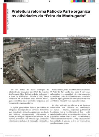 Prefeitura reforma Pátio do Pari e organiza
as atividades da “Feira da Madrugada”
Um dos feitos de maior destaque da
administração municipal em 2013 diz respeito
à reforma do Pátio do Pari, no Brás, onde ocorre
a Feira da Madrugada. Durante o ano, foram
investidos R$ 20 milhões nessa medida inédita,
que possibilitou maior conforto e segurança aos
comerciantes e consumidores.
O espaço permaneceu fechado para obras de
adequação às exigências do Corpo de Bombeiros
que, no primeiro semestre, apresentou um laudo
que indicava irregularidades relacionadas à
utilização de bujões de gás nas lanchonetes, fiação
exposta, problemas com rotas de fuga, corredores
estreitos sem facilidade de circulação, entre outras.
Com a medida, todas essas falhas foram sanadas.
O Pátio do Pari conta hoje com 4 mil boxes
reformados e a capacidade do estacionamento
foi ampliada cerca de 37% em relação à condição
anterior. Agora, podem ser estacionados cerca de
250 ônibus e mais 70 vans ou micro-ônibus.
O valor aplicado na reforma e as despesas
decorrentes dos contratos de manutenção
do espaço – limpeza, segurança patrimonial,
bombeiros civis e recolhimento de lixo – serão
reembolsados pelos permissionários através do
pagamento mensal de R$ 910,00, taxa referente ao
Termo de Permissão de Uso (TPU). Tal documento
tem validade de um ano e deve ser renovado de
acordo com esse prazo.
Novos boxes são feitos de alvenaria
12>>AÇÕESINTEGRADAS
RELATÓRIO DE GESTÃO 2013 - IMPRESSAO.indb 14 18/2/2014 18:29:27
 