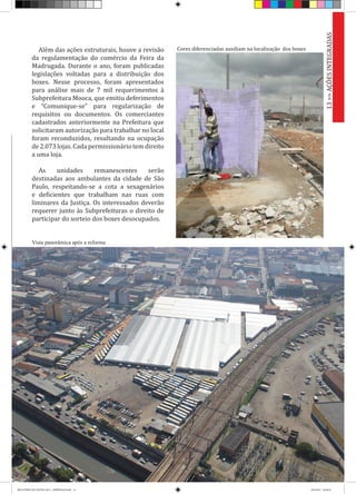 Além das ações estruturais, houve a revisão
da regulamentação do comércio da Feira da
Madrugada. Durante o ano, foram publicadas
legislações voltadas para a distribuição dos
boxes. Nesse processo, foram apresentados
para análise mais de 7 mil requerimentos à
Subprefeitura Mooca, que emitiu deferimentos
e “Comunique-se” para regularização de
requisitos ou documentos. Os comerciantes
cadastrados anteriormente na Prefeitura que
solicitaram autorização para trabalhar no local
foram reconduzidos, resultando na ocupação
de 2.073 lojas. Cada permissionário tem direito
a uma loja.
As unidades remanescentes serão
destinadas aos ambulantes da cidade de São
Paulo, respeitando-se a cota a sexagenários
e deficientes que trabalham nas ruas com
liminares da Justiça. Os interessados deverão
requerer junto às Subprefeituras o direito de
participar do sorteio dos boxes desocupados.
Vista panorâmica após a reforma
Cores diferenciadas auxiliam na localização dos boxes
13>>AÇÕESINTEGRADAS
RELATÓRIO DE GESTÃO 2013 - IMPRESSAO.indb 15 18/2/2014 18:29:35
 