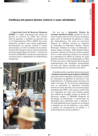 Conheça um pouco destes setores e suas atividades:
A Supervisão Geral de Recursos Humanos
(SGRH) é o órgão responsável pela gestão de
pessoas no universo da SMSP, que envolve,
além do gabinete, o trabalho em parceria com
as 32 Subprefeituras, SPUA e ABAST. Esse setor
administra assuntos como férias, pagamentos,
movimentação de pessoal, eventos e outros,
relacionados aos 9.432 servidores da Secretaria.
Durante2013,propôseiniciouodesenvolvimento
da Universidade Aberta de Gestão e Estudos do
Território (UNAGEST) e auxiliou na realocação de
servidores para a implantação da Subprefeitura
Sapopemba.
Por sua vez, a Assessoria Técnica de
Assuntos Jurídicos (ATAJ) constitui-se em um
setor de apoio, tanto às áreas técnicas da própria
pasta como às demandas do gabinete e, ainda,
das Subprefeituras. Por meio da Assessoria
Especial do Gabinete, formula as respostas
às demandas do Ministério Público, Câmara
Municipal, Tribunal de Contas do Município e
demais órgãos correlatos. ATAJ também elabora
portarias, minutas de Decretos, analisa projetos
de lei e emite pareceres relativos aos assuntos
de competência da SMSP. As defesas de ações
judiciais relativas à Feira da Madrugada, no Pátio
do Pari, bem como a elaboração de decretos para
regulamentação das atividades desenvolvidas
no local, são alguns exemplos das atividades
desenvolvidas por essa Assessoria em 2013.
Noâmbitojurídico,tambéméprecisomencionar
aUnidadeCentraldeApoioLogístico(UNILOG),
setor que fornece legislações municipais a partir
de solicitações do gabinete da Secretaria e das
Subprefeituras. A Unidade possui um banco de
dados com mais de 35 mil textos digitalizados
com as referencias às alterações ocorridas
através de outros decretos, leis ou normas legais
expedidas pela PMSP. Esse arquivo contém não
só a legislação em vigor, mas também aquela
que, embora já revogada, auxilia na análise de
processos antigos. A PRODAM (Empresa de
Tecnologia da Informação e Comunicação do
Município) está analisando todo o material a
ser disponibilizado para consulta aos servidores
e integrado ao site da Prefeitura, o que reflete
a postura de transparência da gestão, e a
modernização dos serviços públicos.
15>>GESTÃO
RELATÓRIO DE GESTÃO 2013 - IMPRESSAO.indb 17 18/2/2014 18:29:40
 