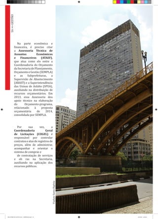 Na parte econômica e
financeira, é preciso citar
a Assessoria Técnica de
Assuntos Econômicos
e Financeiros (ATAEF),
que atua como elo entre a
Coordenadoria do Orçamento
da Secretaria de Planejamento,
Orçamento e Gestão (SEMPLA)
e as Subprefeituras, a
Supervisão de Abastecimento
(ABAST) e a Superintendência
das Usinas de Asfalto (SPUA),
auxiliando na distribuição de
recursos orçamentários. Em
2013, essa Assessoria deu
apoio técnico na elaboração
do Orçamento-programa,
relacionado à proposta
orçamentária de 2014,
consolidada por SEMPLA.
Por sua vez, a
Coordenadoria Geral
de Licitações (COGEL) é
responsável por controlar
contratos e atas de registros de
preços, além de administrar,
acompanhar e orientar o
sistema de compras e
de contratação de serviços
e ob ras na Secretaria,
auxiliando na aplicação dos
recursos públicos.
ViadutoSantaIfigênia
16>>GESTÃO
RELATÓRIO DE GESTÃO 2013 - IMPRESSAO.indb 18 18/2/2014 18:29:43
 