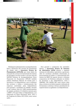 Voltadaparaoplanejamentoeacompanhamento
físico e financeiro dos serviços de manutenção
da cidade, está a Assessoria Técnica de
Planejamento (ATPLAN), que reúne dados da
execução dos serviços de manutenção do sistema
de drenagem, de áreas verdes e vias por meio do
SAFFOR (Sistema de Acompanhamento Físico
Financeiro do Orçamento). ATPLAN também
elabora Relatórios Mensais de Gestão para a
Secretaria e as Subprefeituras, com os balanços
dos serviços, e realiza o monitoramento das
empresas contratadas pelas Subprefeituras
para garantir a qualidade do trabalho. Durante
o ano, realizou mais de 1.800 monitoramentos
de equipes, produziu 12 relatórios mensais para
a SMSP e 372 para todas as Subprefeituras, e na
elaboração do Plano Plurianual 2014- 2017 e
do Programa de Metas 2013-2016, entre outras
ações.
Para garantir o andamento das atividades
diárias, a Assessoria Técnica de Sistemas
de Informática (ATSI) planeja e implanta
sistemas de informática, operativos e gerenciais,
além de coordenar atividades relacionadas ao
processamento de dados e a informatização dos
setores da SMSP. Dá suporte técnico a sistemas
corporativos da Prefeitura utilizados no âmbito
da Secretaria e das Subprefeituras, como o
SIMPROC, TID, CADAN, SAC, entre outros; além
disso, orienta os servidores quanto à utilização de
ferramentas e sistemas e fornece atendimento de
suporte técnico ao gabinete e às Subprefeituras.
Servidores trabalham na conservação de áreas verdes
17>>GESTÃO
RELATÓRIO DE GESTÃO 2013 - IMPRESSAO.indb 19 18/2/2014 18:29:48
 