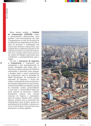 Nesse mesmo sentido, a Unidade
de Comunicação (UNICOM) realiza
o gerenciamento administrativo para
garantir o bom funcionamento das salas
e equipamentos na sede da Secretaria de
Coordenação das Subprefeituras Em 2013,
além de promover a readequação dos
setores para otimizar o espaço físico, essa
unidadeabriuoauditóriolocalizadono33º
andarparareuniõescomoutrasSecretarias.
Com isso, o espaço, antes ocioso, passou a
ser cenário de diálogos importantes para
a Prefeitura e, consequentemente, para a
cidade.
Por fim, a Assessoria de Imprensa
e Comunicação é responsável por
acompanhar e dar encaminhamento às
notícias divulgadas pela mídia sobre a
Secretaria e outros assuntos da Prefeitura
relacionados à pasta,bem como preparar
e divulgar textos e outros instrumentos
de comunicação, sobre as atividades da
SMSP. Diariamente, há atendimento às
demandas da Imprensa, a escuta das
rádios e verificação de portais noticiosos e
de conteúdos disponíveis em outras fontes.
A Assessoria também acompanha a agenda
do Secretário, produz quinzenalmente
a news letter e o Jornal Mural fixado nas
áreas internas da Secretaria e elabora
diariamente notícias com serviços
semanais de limpeza e manutenção,
além de eventos. Durante 2013, realizou
diversas reuniões com os assessores das
Subprefeituras para orientar quanto aos
procedimentos de trabalho e promoveu o
curso “A arte de falar e escrever bem”, para
desenvolver e reforçar aptidões.
18>>GESTÃO
RELATÓRIO DE GESTÃO 2013 - IMPRESSAO.indb 20 18/2/2014 18:29:49
 