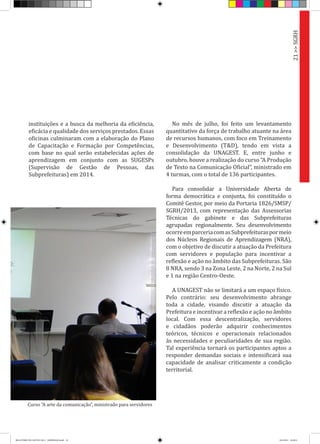 instituições e a busca da melhoria da eficiência,
eficácia e qualidade dos serviços prestados. Essas
oficinas culminaram com a elaboração do Plano
de Capacitação e Formação por Competências,
com base no qual serão estabelecidas ações de
aprendizagem em conjunto com as SUGESPs
(Supervisão de Gestão de Pessoas, das
Subprefeituras) em 2014.
No mês de julho, foi feito um levantamento
quantitativo da força de trabalho atuante na área
de recursos humanos, com foco em Treinamento
e Desenvolvimento (T&D), tendo em vista a
consolidação da UNAGEST. E, entre junho e
outubro, houve a realização do curso “A Produção
de Texto na Comunicação Oficial”, ministrado em
4 turmas, com o total de 136 participantes.
Para consolidar a Universidade Aberta de
forma democrática e conjunta, foi constituído o
Comitê Gestor, por meio da Portaria 1826/SMSP/
SGRH/2013, com representação das Assessorias
Técnicas do gabinete e das Subprefeituras
agrupadas regionalmente. Seu desenvolvimento
ocorreemparceriacomasSubprefeituraspormeio
dos Núcleos Regionais de Aprendizagem (NRA),
com o objetivo de discutir a atuação da Prefeitura
com servidores e população para incentivar a
reflexão e ação no âmbito das Subprefeituras. São
8 NRA, sendo 3 na Zona Leste, 2 na Norte, 2 na Sul
e 1 na região Centro-Oeste.
A UNAGEST não se limitará a um espaço físico.
Pelo contrário: seu desenvolvimento abrange
toda a cidade, visando discutir a atuação da
Prefeitura e incentivar a reflexão e ação no âmbito
local. Com essa descentralização, servidores
e cidadãos poderão adquirir conhecimentos
teóricos, técnicos e operacionais relacionados
às necessidades e peculiaridades de sua região.
Tal experiência tornará os participantes aptos a
responder demandas sociais e intensificará sua
capacidade de analisar criticamente a condição
territorial.
Curso “A arte da comunicação”, ministrado para servidores
21>>SGRH
RELATÓRIO DE GESTÃO 2013 - IMPRESSAO.indb 23 18/2/2014 18:29:51
 