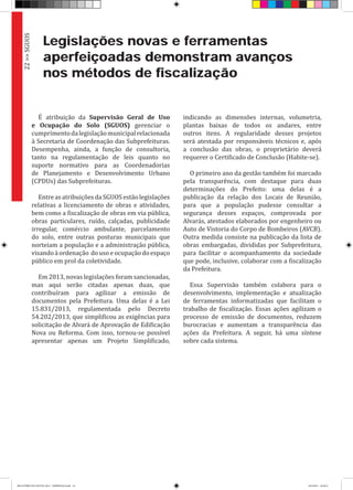 Legislações novas e ferramentas
aperfeiçoadas demonstram avanços
nos métodos de fiscalização
É atribuição da Supervisão Geral de Uso
e Ocupação do Solo (SGUOS) gerenciar o
cumprimentodalegislaçãomunicipalrelacionada
à Secretaria de Coordenação das Subprefeituras.
Desempenha, ainda, a função de consultoria,
tanto na regulamentação de leis quanto no
suporte normativo para as Coordenadorias
de Planejamento e Desenvolvimento Urbano
(CPDUs) das Subprefeituras.
Entre as atribuições da SGUOS estão legislações
relativas a licenciamento de obras e atividades,
bem como a fiscalização de obras em via pública,
obras particulares, ruído, calçadas, publicidade
irregular, comércio ambulante, parcelamento
do solo, entre outras posturas municipais que
norteiam a população e a administração pública,
visando à ordenação do uso e ocupação do espaço
público em prol da coletividade.
Em 2013, novas legislações foram sancionadas,
mas aqui serão citadas apenas duas, que
contribuíram para agilizar a emissão de
documentos pela Prefeitura. Uma delas é a Lei
15.831/2013, regulamentada pelo Decreto
54.202/2013, que simplificou as exigências para
solicitação de Alvará de Aprovação de Edificação
Nova ou Reforma. Com isso, tornou-se possível
apresentar apenas um Projeto Simplificado,
indicando as dimensões internas, volumetria,
plantas baixas de todos os andares, entre
outros itens. A regularidade desses projetos
será atestada por responsáveis técnicos e, após
a conclusão das obras, o proprietário deverá
requerer o Certificado de Conclusão (Habite-se).
O primeiro ano da gestão também foi marcado
pela transparência, com destaque para duas
determinações do Prefeito: uma delas é a
publicação da relação dos Locais de Reunião,
para que a população pudesse consultar a
segurança desses espaços, comprovada por
Alvarás, atestados elaborados por engenheiro ou
Auto de Vistoria do Corpo de Bombeiros (AVCB).
Outra medida consiste na publicação da lista de
obras embargadas, divididas por Subprefeitura,
para facilitar o acompanhamento da sociedade
que pode, inclusive, colaborar com a fiscalização
da Prefeitura.
Essa Supervisão também colabora para o
desenvolvimento, implementação e atualização
de ferramentas informatizadas que facilitam o
trabalho de fiscalização. Essas ações agilizam o
processo de emissão de documentos, reduzem
burocracias e aumentam a transparência das
ações da Prefeitura. A seguir, há uma síntese
sobre cada sistema.
22>>SGUOS
RELATÓRIO DE GESTÃO 2013 - IMPRESSAO.indb 24 18/2/2014 18:29:51
 