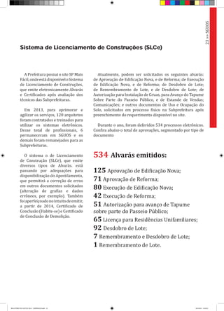 A Prefeitura possui o site SP Mais
Fácil,ondeestádisponíveloSistema
de Licenciamento de Construções,
que emite eletronicamente Alvarás
e Certificados após avaliação dos
técnicos das Subprefeituras.
Em 2013, para aprimorar e
agilizar os serviços, 120 arquitetos
foram contratados e treinados para
utilizar os sistemas eletrônicos.
Desse total de profissionais, 6
permaneceram em SGUOS e os
demais foram remanejados para as
Subprefeituras.
O sistema o de Licenciamento
de Construção (SLCe), que emite
diversos tipos de Alvarás. está
passando por adequações para
disponibilização do Apostilamento,
que permitirá a correção de erros
em outros documentos solicitados
(alteração de grafias e dados
errôneos, por exemplo). Também
foiaperfeiçoadonointuitodeemitir,
a partir de 2014, Certificado de
Conclusão (Habite-se) e Certificado
de Conclusão de Demolição.
Sistema de Licenciamento de Construções (SLCe)
534 Alvarás emitidos:
125 Aprovação de Edificação Nova;
71 Aprovação de Reforma;
80 Execução de Edificação Nova;
42 Execução de Reforma;
51 Autorização para avanço de Tapume
sobre parte do Passeio Público;
65 Licença para Residências Unifamiliares;
92 Desdobro de Lote;
7 Remembramento e Desdobro de Lote;
1 Remembramento de Lote.
Atualmente, podem ser solicitados os seguintes alvarás:
de Aprovação de Edificação Nova, e de Reforma; de Execução
de Edificação Nova, e de Reforma; de Desdobro de Lote;
de Remembramento de Lote, e de Desdobro de Lote; de
Autorização para Instalação de Gruas, para Avanço do Tapume
Sobre Parte do Passeio Público, e de Estande de Vendas;
Comunicações; e outros documentos de Uso e Ocupação do
Solo, solicitados em processo físico na Subprefeitura após
preenchimento do requerimento disponível no site.
Durante o ano, foram deferidos 534 processos eletrônicos.
Confira abaixo o total de aprovações, segmentado por tipo de
documento
23>>SGUOS
RELATÓRIO DE GESTÃO 2013 - IMPRESSAO.indb 25 18/2/2014 18:29:51
 