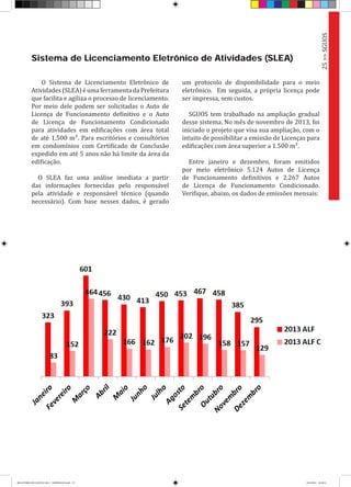 O Sistema de Licenciamento Eletrônico de
Atividades(SLEA)éumaferramentadaPrefeitura
que facilita e agiliza o processo de licenciamento.
Por meio dele podem ser solicitadas o Auto de
Licença de Funcionamento definitivo e o Auto
de Licença de Funcionamento Condicionado
para atividades em edificações com área total
de até 1.500 m². Para escritórios e consultórios
em condomínios com Certificado de Conclusão
expedido em até 5 anos não há limite da área da
edificação.
O SLEA faz uma análise imediata a partir
das informações fornecidas pelo responsável
pela atividade e responsável técnico (quando
necessário). Com base nesses dados, é gerado
Sistema de Licenciamento Eletrônico de Atividades (SLEA)
um protocolo de disponibilidade para o meio
eletrônico. Em seguida, a própria licença pode
ser impressa, sem custos.
SGUOS tem trabalhado na ampliação gradual
desse sistema. No mês de novembro de 2013, foi
iniciado o projeto que visa sua ampliação, com o
intuito de possibilitar a emissão de Licenças para
edificações com área superior a 1.500 m².
Entre janeiro e dezembro, foram emitidos
por meio eletrônico 5.124 Autos de Licença
de Funcionamento definitivos e 2.267 Autos
de Licença de Funcionamento Condicionado.
Verifique, abaixo, os dados de emissões mensais:
25>>SGUOS
RELATÓRIO DE GESTÃO 2013 - IMPRESSAO.indb 27 18/2/2014 18:29:51
 