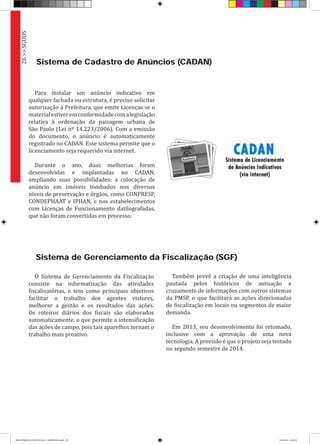 Sistema de Gerenciamento da Fiscalização (SGF)
O Sistema de Gerenciamento da Fiscalização
consiste na informatização das atividades
fiscalizatórias, e tem como principais objetivos
facilitar o trabalho dos agentes vistores,
melhorar a gestão e os resultados das ações.
Os roteiros diários dos fiscais são elaborados
automaticamente, o que permite a intensificação
das ações de campo, pois tais aparelhos tornam o
trabalho mais proativo.
Sistema de Cadastro de Anúncios (CADAN)
Para instalar um anúncio indicativo em
qualquer fachada ou estrutura, é preciso solicitar
autorização à Prefeitura, que emite Licenças se o
materialestiveremconformidadecomalegislação
relativa à ordenação da paisagem urbana de
São Paulo (Lei nº 14.223/2006). Com a emissão
do documento, o anúncio é automaticamente
registrado no CADAN. Esse sistema permite que o
licenciamento seja requerido via internet.
Durante o ano, duas melhorias foram
desenvolvidas e implantadas no CADAN,
ampliando suas possibilidades: a colocação de
anúncio em imóveis tombados nos diversos
níveis de preservação e órgãos, como CONPRESP,
CONDEPHAAT e IPHAN, e nos estabelecimentos
com Licenças de Funcionamento datilografadas,
que não foram convertidas em processo.
Também prevê a criação de uma inteligência
pautada pelos históricos de autuação e
cruzamento de informações com outros sistemas
da PMSP, o que facilitará as ações direcionadas
de fiscalização em locais ou segmentos de maior
demanda.
Em 2013, seu desenvolvimento foi retomado,
inclusive com a aprovação de uma nova
tecnologia. A previsão é que o projeto seja testado
no segundo semestre de 2014.
26>>SGUOS
RELATÓRIO DE GESTÃO 2013 - IMPRESSAO.indb 28 18/2/2014 18:29:51
 