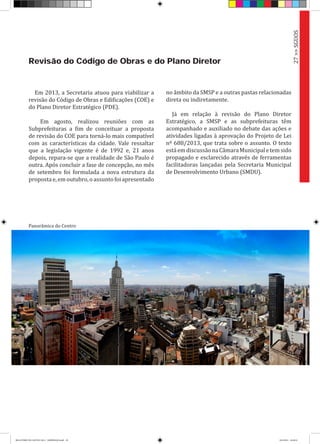 Revisão do Código de Obras e do Plano Diretor
Em 2013, a Secretaria atuou para viabilizar a
revisão do Código de Obras e Edificações (COE) e
do Plano Diretor Estratégico (PDE).
Em agosto, realizou reuniões com as
Subprefeituras a fim de conceituar a proposta
de revisão do COE para torná-lo mais compatível
com as características da cidade. Vale ressaltar
que a legislação vigente é de 1992 e, 21 anos
depois, repara-se que a realidade de São Paulo é
outra. Após concluir a fase de concepção, no mês
de setembro foi formulada a nova estrutura da
propostae,emoutubro,oassuntofoiapresentado
27>>SGUOS
Panorâmica do Centro
no âmbito da SMSP e a outras pastas relacionadas
direta ou indiretamente.
Já em relação à revisão do Plano Diretor
Estratégico, a SMSP e as subprefeituras têm
acompanhado e auxiliado no debate das ações e
atividades ligadas à aprovação do Projeto de Lei
nº 688/2013, que trata sobre o assunto. O texto
estáemdiscussãonaCâmaraMunicipaletemsido
propagado e esclarecido através de ferramentas
facilitadoras lançadas pela Secretaria Municipal
de Desenvolvimento Urbano (SMDU).
RELATÓRIO DE GESTÃO 2013 - IMPRESSAO.indb 29 18/2/2014 18:29:52
 