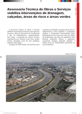 A Assessoria Técnica de Obras e Serviços
(ATOS)éresponsávelporexecutaredarapoionos
serviços e obras da Secretaria de Coordenação
e das 32 Subprefeituras, respectivamente.
Para tanto, é composta por setores técnicos
responsáveis por assuntos como áreas verdes,
árvores, drenagem, áreas de risco geológico,
calçadas, entre outros.
A equipe de ATOS auxilia e dá diretrizes para
Assessoria Técnica de Obras e Serviços
viabiliza intervenções de drenagem,
calçadas, áreas de risco e áreas verdes
a gestão das atividades, programa obras para as
Subprefeituras, avalia sugestões e acompanha
projetos e intervenções desenvolvidos pelas
Subprefeituras. Isso ocorre por meio do auxílio
de profissionais nas áreas de engenharia civil,
florestal, ambiental, elétrica e agrônoma,
arquitetura, biologia, geografia, geologia e
demais áreas de conhecimento pertinentes às
suas atribuições.
29>>ATOS
Marginal Pinheiros
RELATÓRIO DE GESTÃO 2013 - IMPRESSAO.indb 31 18/2/2014 18:29:58
 