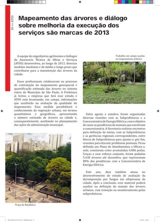 Mapeamento das árvores e diálogo
sobre melhoria da execução dos
serviços são marcas de 2013
A equipe de engenheiros agrônomos e biólogos
da Assessoria Técnica de Obras e Serviços
(ATOS) desenvolveu, ao longo de 2013, diversas
medidas imediatas e de médio e longo prazo que
contribuem para a manutenção das árvores da
cidade.
Esses profissionais colaboraram no processo
de contratação do mapeamento geoespacial e
quantificação estimada das árvores no sistema
viário do Município de São Paulo. A Prefeitura
já licitou a empresa que fará esse estudo e
ATOS está levantando, em campo, informações
que auxiliarão na avaliação da qualidade do
mapeamento. Essa medida possibilitará o
conhecimento da vegetação urbana, em termos
quantitativos e geográficos, apresentando
o número estimado de árvores na cidade e,
consequentemente, auxiliando no planejamento
das ações da administração municipal.
Entre agosto e outubro, foram organizadas
diversas reuniões com as Subprefeituras e a
ConcessionáriadeEnergiaElétrica,comoobjetivo
desanaraspendênciasdemanejosqueenvolviam
a concessionária. A Secretaria realizou encontros
para definição de metas, com as Subprefeituras
e as gerências regionais correspondentes, entre
blocos de Subprefeituras para ajustes e, por fim,
reuniões para discutir problemas pontuais. Ficou
definido um Plano de Atendimentos a Ofícios e,
nele, constavam como acumuladas 6.086 podas.
Graças a esse esforço conjunto, foram podadas
5.438 árvores até dezembro, que representam
80% das pendências com a Concessionária de
Energia Elétrica.
Este ano, Atos também atuou no
desenvolvimento do estudo de avaliação da
decomposição por fungos em sibipirunas da
cidade. Após a conclusão, esse material poderá
auxiliar na definição do manejo das árvores
urbanas, com remoção ou monitoramento pelas
subprefeituras.
30>>ATOS
Praça da República
Trabalho em campo auxilia
no mapeamento arbóreo
RELATÓRIO DE GESTÃO 2013 - IMPRESSAO.indb 32 18/2/2014 18:30:01
 