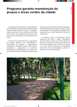 Programa garante manutenção de
praças e áreas verdes da cidade
O Programa de Revitalização e Requalificação
de Praças Públicas e Áreas Verdes Municipais tem
como principal objetivo enriquecer a paisagem
urbana em praças e áreas verdes de São Paulo
para atender as necessidades das pessoas que
moram nas proximidades e/ou frequentam esses
locais.
A proposta de intervenção visa à conservação
dos espaços públicos, com requalificação e
manutenção de calçadas e equipamentos;
instalação de mobiliário urbano, como bancos,
parquinhos e equipamentos de ginástica;
revitalização do ajardinamento, com aumento de
área verde permeável e utilização de espécies que
exijam pouca manutenção; plantio de exemplares
arbóreos adequados ao espaço; conseguir o apoio
da população e de organizações privadas para
adoção de áreas verdes através dos Termos de
Cooperação.
O Programa prevê a disseminação dessas
melhorias para toda a cidade. Inicialmente,
tem priorizado os locais com maior número de
usuários e com maior circulação, visando o bem-
estar social. Seguindo esses critérios, 212 praças
e as áreas verdes passaram por revitalização.
Desse total, 71 foram concluídas em 2013 e as
outras 141 estão em andamento..
31>>ATOSPraçadaRepública
RELATÓRIO DE GESTÃO 2013 - IMPRESSAO.indb 33 18/2/2014 18:30:01
 