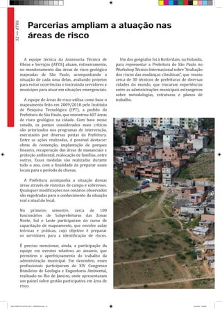 Parcerias ampliam a atuação nas
áreas de risco
A equipe técnica da Assessoria Técnica de
Obras e Serviços (ATOS) atuam, rotineiramente,
no monitoramento das áreas de risco geológico
mapeadas de São Paulo, acompanhando a
situação de cada uma delas, avaliando projetos
para evitar ocorrências e instruindo servidores e
munícipes para atuar em situações emergenciais.
A equipe de áreas de risco utiliza como base o
mapeamento feito em 2009/2010 pelo Instituto
de Pesquisa Tecnológica (IPT), a pedido da
Prefeitura de São Paulo, que encontrou 407 áreas
de risco geológico na cidade. Com base nesse
estudo, os pontos considerados mais críticos
são priorizados nos programas de intervenção,
executados por diversas pastas da Prefeitura.
Entre as ações realizadas, é possível destacar:
obras de contenção, implantação de parques
lineares, recuperação das áreas de mananciais e
proteção ambiental, realocação de famílias, entre
outras. Essas medidas são realizadas durante
todo o ano, com a finalidade de preparar esses
locais para o período de chuvas.
A Prefeitura acompanha a situação dessas
áreas através de vistorias de campo e sobrevoos.
Quaisquer modificações nos cenários observados
são registradas para o conhecimento da situação
real e atual do local.
No primeiro semestre, cerca de 100
funcionários de Subprefeituras das Zonas
Norte, Sul e Leste participaram do curso de
capacitação de mapeamento, que envolve aulas
teóricas e práticas, cujo objetivo é preparar
os servidores para a identificação de riscos.
É preciso mencionar, ainda, a participação da
equipe em eventos relativos ao assunto, que
permitem o aperfeiçoamento do trabalho da
administração municipal. Em dezembro, esses
profissionais participaram do XIV Congresso
Brasileiro de Geologia e Engenharia Ambiental,
realizado no Rio de Janeiro, onde apresentaram
um painel sobre gestão participativa em área de
risco.
Um dos geógrafos foi à Rotterdam, na Holanda,
para representar a Prefeitura de São Paulo no
Workshop Técnico Internacional sobre “Avaliação
dos riscos das mudanças climáticas”, que reuniu
cerca de 30 técnicos de prefeituras de diversas
cidades do mundo, que trocaram experiências
entre as administrações municipais estrangeiras
sobre metodologias, estruturas e planos de
trabalho.
32>>ATOS
RELATÓRIO DE GESTÃO 2013 - IMPRESSAO.indb 34 18/2/2014 18:30:02
 