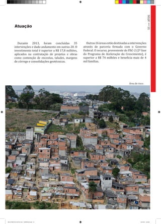 Durante 2013, foram concluídas 35
intervenções e dado andamento em outras 20. O
investimento total é superior a R$ 17,8 milhões,
aplicados na contratação de projetos e obras
como contenção de encostas, taludes, margens
de córrego e consolidações geotécnicas.
Atuação
Outras16áreasestãodestinadasaintervenções
através de parceria firmada com o Governo
Federal. O recurso, proveniente do PAC-2 (2ª fase
do Programa de Aceleração do Crescimento), é
superior a R$ 74 milhões e beneficia mais de 4
mil famílias.
33>>ATOS
Área de risco
RELATÓRIO DE GESTÃO 2013 - IMPRESSAO.indb 35 18/2/2014 18:30:03
 
