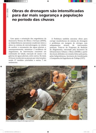 Obras de drenagem são intensificadas
para dar mais segurança a população
no período das chuvas
Com apoio e orientação dos engenheiros da
Assessoria Técnica de Obras e Serviços (ATOS),
as Subprefeituras executaram eouderam início a
obras no sistema de microdrenagem, no intuito
de auxiliar o escoamento das águas pluviais e,
consequentemente, minimizar a incidência de
alagamentos. As intervenções consistem em
contenções de talude, execução de canais e de
galerias de águas pluviais, entre outros. No total,
24 locais receberam ou passam por intervenções,
sendo 17 medidas concluídas e outras 7 em
andamento.
A Prefeitura também executou obras para
corrigir insuficiências do sistema de drenagem
e problemas em margens de córregos com
solapamentos através de intervenções
pontuais. Trata-se do Programa de Redução
de Alagamentos, executado pela Secretaria de
Infraestrutura Urbana e Obras (SIURB) a partir
dos locais definidos em estudos feitos pela pasta,
pelas Subprefeituras, Secretaria de Coordenação
e Companhia de Engenharia de Tráfego (CET).
34>>ATOS
Obrasminimizamimpactodaságuaspluviais
RELATÓRIO DE GESTÃO 2013 - IMPRESSAO.indb 36 18/2/2014 18:30:03
 
