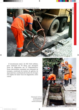 O investimento total é de R$ 132,8 milhões,
para realização de 79 obras, que abrangem
áreas de alagamento em 21 Subprefeituras.
Essas intervenções consistem em contenção de
margens, construção de trechos de galerias de
águas pluviais, canalização de trechos de córregos
em regiões de maior risco de alagamento, entre
outras
35>>ATOS
Manutenção de bocas
de lobo garantem
funcionamento do
sistema de drenagem
Equipes realizam obras preventivas para o período de chuvas
RELATÓRIO DE GESTÃO 2013 - IMPRESSAO.indb 37 18/2/2014 18:30:04
 
