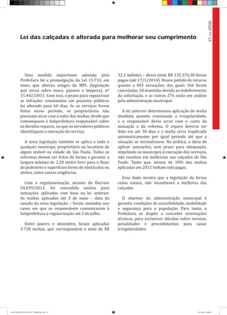 Lei das calçadas é alterada para melhorar seu cumprimento
Uma medida importante adotada pela
Prefeitura foi a promulgação da Lei 15.733, em
maio, que alterou artigos da MPL (legislação
que versa sobre muro, passeio e limpeza), nº
15.442/2011. Com isso, o prazo para regularizar
as infrações constatadas em passeios públicos
foi alterado para 60 dias. Se os serviços forem
feitos nesse período, os proprietários não
precisam arcar com o valor das multas, desde que
comuniquem à Subprefeitura responsável sobre
os devidos reparos, ou que os servidores públicos
identifiquem a execução do serviço.
A nova legislação também se aplica a todo e
qualquer munícipe, proprietário ou locatário de
algum imóvel na cidade de São Paulo. Todas as
reformas devem ser feitas de forma a garantir a
largura mínima de 1,20 metro livre para o fluxo
de pedestres e superfícies livres de obstáculos ou
atritos, entre outras exigências.
Com a regulamentação, através do Decreto
54.039/2013, foi concedida anistia para
autuações aplicadas com base na lei anterior.
As multas aplicadas até 3 de maio – data da
sanção da nova legislação – foram anuladas nos
casos em que os responsáveis comunicaram à
Subprefeitura a regularização até 2 de julho.
Entre janeiro e dezembro, foram aplicadas
3.718 multas, que correspondem a mais de R$
32,1 milhões – desse total, R$ 135.376,38 foram
pagos (até 17/1/2014). Houve pedido de recurso
quanto a 492 autuações, das quais 166 foram
canceladas, 50 mantidas devido ao indeferimento
da solicitação, e as outras 276 estão em análise
pela administração municipal.
A lei anterior determinava aplicação de multa
imediata quando constatada a irregularidade,
e o responsável devia arcar com o custo da
autuação e da reforma. O reparo deveria ser
feito em até 30 dias e a multa seria reaplicada
automaticamente por igual período até que a
situação se normalizasse. Na prática, a ideia de
aplicar autuações, sem prazo para adequação,
impelindo os munícipes à execução dos serviços,
não resultou em melhorias nas calçadas de São
Paulo. Tanto que, menos de 10% das multas
aplicadas em 2012 tinham sido pagas.
Esse dado mostra que a legislação da forma
como estava, não incentivava a melhoria das
calçadas.
O objetivo da administração municipal é
garantir condições de acessibilidade, mobilidade
e segurança para a população. Para tanto, a
Prefeitura se dispõe a conceder orientações
técnicas, para esclarecer dúvidas sobre normas,
penalidades e procedimentos para sanar
irregularidades.
37>>ATOS
RELATÓRIO DE GESTÃO 2013 - IMPRESSAO.indb 39 18/2/2014 18:30:09
 