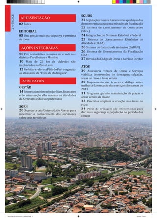 APRESENTAÇÃO
AÇÕES INTEGRADAS
ATIVIDADES
2>>ÍNDICE
02 Índice
EDITORIAL
05 Uma gestão mais participativa e próxima
de todos
08 Polo ecoturístico começa a ser criado nos
distritos Parelheiros e Marsilac
10 Mais de 26 km de ciclovias são
implantados na Zona Leste
12PrefeiturareformaPátiodoParieorganiza
as atividades da “Feira da Madrugada”
GESTÃO
14Setoresadministrativo,jurídico,financeiro
e de manutenção dão sustento as atividades
da Secretaria e das Subprefeituras
SGRH
20 Secretaria cria Universidade Aberta para
incentivar o conhecimento dos servidores
sobre seus territórios
SGUOS
22Legislaçõesnovaseferramentasaperfeiçoadas
demonstram avanços nos métodos de fiscalização
23 Sistema de Licenciamento de Construções
(SLCe)
24 Integração com Sistemas Estadual e Federal
25 Sistema de Licenciamento Eletrônico de
Atividades (SLEA)
26 Sistema de Cadastro de Anúncios (CADAN)
26 Sistema de Gerenciamento da Fiscalização
(SGF)
27 Revisão do Código de Obras e do Plano Diretor
ATOS
29 Assessoria Técnica de Obras e Serviços
viabiliza intervenções de drenagem, calçadas,
áreas de risco e áreas verdes
30 Mapeamento das árvores e diálogo sobre
melhoria da execução dos serviços são marcas de
2013
31 Programa garante manutenção de praças e
áreas verdes da cidade
32 Parcerias ampliam a atuação nas áreas de
risco
34 Obras de drenagem são intensificadas para
dar mais segurança a população no período das
chuvas
RELATÓRIO DE GESTÃO 2013 - IMPRESSAO.indb 4 18/2/2014 18:25:37
 