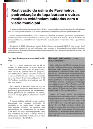 Reativação da usina de Parelheiros,
padronização de tapa buraco e outras
medidas evidênciam cuidados com o
viário municipal
A Superintendência das Usinas de Asfalto (SPUA) é responsável pela produção do asfalto aplicado nas
vias da cidade por meio dos serviços de recapeamento, capeamento, pavimentação e tapa buraco.
A usina está localizada na Barra Funda e foi fundada em 1954. Atualmente, possui dois equipamentos,
classificados como os mais modernos do mundo, que produzem diariamente 100 e 80 toneladas de
massa asfáltica cada. Há também um compartimento para armazenar essa matéria-prima e garantir sua
qualidade.
Em agosto de 2013, foi reativada a usina de Parelheiros, inativa desde 2005. O local produz 5 mil
toneladas de asfalto frio por mês, suficientes para atender as demandas locais e, ainda, abastecer
Subprefeituras da Zona Sul. Essa medida elimina a dependência da usina da Barra Funda, situada a 60
km de Parelheiros.
Serviços de recapeamento atendem 88
vias
Em 2013, foram investidos mais de R$ 60
milhões no recapeamento de 88 vias, como as
avenidas Imirim, Celso Garcia e Ragueb Chohfi,
entre outras. Na primeira etapa do programa,
com R$ 47 milhões, 68 ruas e avenidas receberam
o serviço, totalizando uma extensão aproximada
de 60 km. No mês de novembro, a liberação de R$
13,7 milhões possibilitou a inclusão de mais 20
vias no programa.
Para nortear a execução desse serviço, as
Subprefeituras fizeram um levantamento de vias
prioritárias que precisavam de recapeamento.
Foram priorizados os corredores de ônibus,
devido à condição precária identificada nesses
eixos.
A massa asfáltica aplicada possui controle
laboratorial com constante verificação de
qualidade e, no início dessa gestão, teve
suas medidas revisadas em conjunto com
pesquisadores da Universidade de São Paulo.
Além disso, nos locais de tráfego pesado, como
nos corredores de ônibus, o serviço passou a
ser realizado com asfalto borracha, devido a sua
maior resistência e durabilidade.
Mini anel viário também recebe
cuidado contínuo
Outra atribuição da SPUA é executar serviços
de conservação no perímetro do mini anel viário,
delimitado pelas marginais Tietê e Pinheiros,
avenidas Salim Farah Maluf, Anhaia Mello, Juntas
Provisórias, Tancredo Neves e dos Bandeirantes.
Rotineiramente, as equipes fazem reparos nos
70 km de pavimento do anel, roçam 4 milhões de
metros quadrados de áreas ajardinadas, limpam
7.200 bocas de lobo e trechos dos 70 córregos
que deságuam nos rios Tietê e Pinheiros, além de
zelar pela limpeza e manutenção eletromecânica
das estações de bombeamento dos 6 polderes
situados na área do centro expandido.
Devido ao tráfego intenso, as marginais
recebem serviços diariamente. Quatro caminhões
hidrojatos trabalham 7 dias por semana nas vias,
durante dia e noite, removendo uma média de 80
m³ de resíduos por semana das galerias de águas
pluviais das vias. Todas as noites, inclusive aos
sábados,ocorrevarriçãomecanizada,eoperações
tapa buraco são feitas sempre que necessário.
Também ocorre a manutenção de áreas verdes,
com o corte de grama de aproximadamente 45
mil m² por dia.
40>>SPUA
RELATÓRIO DE GESTÃO 2013 - IMPRESSAO.indb 42 18/2/2014 18:30:19
 
