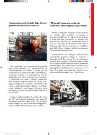 Ainda no segundo semestre, foram iniciadas
as medidas para melhorar o sistema de
drenagem do Elevado Presidente Artur da Costa
e Silva, bastante deteriorado. As equipes têm
concentrado esforços para desobstruir todas as
caixas e tubulações do “Minhocão”, bem como as
bocas de lobo e galerias situadas nas vias abaixo
dele. Além disso, estão executando a fresagem e a
recomposição do pavimento.
Paralelamente aos serviços, técnicos estão
consultando projetos antigos e avaliando a
situação atual do sistema de microdrenagem
para definir medidas. Tubulações deterioradas
ou inadequadas serão substituídas e o caimento
será corrigido para aprimorar o escoamento das
águas pluviais. Também estão pesquisando novos
tipos de grelhas, capazes de reter a sujeira e que
sejam de difícil remoção, para evitar furtos.
“Minhocão” passa por melhorias
no sistema de drenagem e no pavimento
Merecedestaqueoaprimoramentodaoperação
tapa buraco que, em 2013, foi padronizada. A
Superintendência de Usinas e Asfalto (SPUA)
realizoureuniãocomosfiscaisdasSubprefeituras,
orientados a adotar o procedimento de vistoria
do local antes de iniciar o serviço, para identificar
a quantidade de massa asfáltica necessária
para execução; requadramento do espaço a ser
tapado; compressão do asfalto e a necessidade de
aplicá-lo na temperatura correta que é 115°. Com
esses cuidados, o tapa buraco tornou-se mais
duradouro, gerando uma economia de recursos e
de trabalho.
De janeiro até dezembro, foram tapados mais
de 427 mil buracos detectados nas ruas de
São Paulo. O serviço é executado com o asfalto
produzido pela SPUA que, nesse mesmo período,
forneceu 234 mil toneladas de massa asfáltica.
Padronização da Operação Tapa Buraco
garante durabilidade do serviço
41>>SPUA
Equipedetapaburaco
Baixos do elevado Artur da Costa e Silva
RELATÓRIO DE GESTÃO 2013 - IMPRESSAO.indb 43 18/2/2014 18:30:24
 