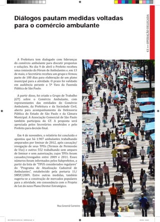 Diálogos pautam medidas voltadas
para o comércio ambulante
A Prefeitura tem dialogado com lideranças
do comércio ambulante para discutir propostas
e soluções. No dia 9 de abril o Prefeito recebeu
uma comissão do Fórum de Ambulantes e, em 13
de maio, o Secretário recebeu um grupo e firmou
pacto de 180 dias para elaboração de um plano
municipal para a atividade. O prazo foi validado
em audiência perante a 5ª Vara da Fazenda
Pública de São Paulo.
A partir disso, foi criado o Grupo de Trabalho
(GT) sobre o Comércio Ambulante, com
representantes das entidades do Comércio
Ambulante, da Prefeitura e da Sociedade Civil,
aberto para acompanhamento da Defensoria
Pública do Estado de São Paulo e da Câmara
Municipal. A Associação Comercial de São Paulo
também participou do GT. A proposta será
apreciada pelos Secretários envolvidos e pelo
Prefeito para decisão final.
Em 4 de novembro, o relatório foi concluído e
apontou que há 1.907 ambulantes trabalhando
amparados por liminar de 2012, após cassação/
revogação de seus TPUs (Termos de Permissão
de Uso) e outros 552 trabalhando sem amparo
de liminar e sem autorização, cujos TPUs foram
cassados/revogados entre 2009 e 2011. Esses
números foram informados pelos Subprefeitos, a
partir da lista de “TPUS considerados regulares”
do “Programa de Atualização Cadastral de
Ambulantes”, estabelecido pela portaria 11/
SMSP/2009. Entre outras medidas, também
sugeriu-se a construção de mercados populares
para a atividade, em consonância com o Projeto
de Lei do novo Plano Diretor Estratégico.
43>>OPERAÇÃODELEGADA
Rua General Carneiro
RELATÓRIO DE GESTÃO 2013 - IMPRESSAO.indb 45 18/2/2014 18:30:29
 