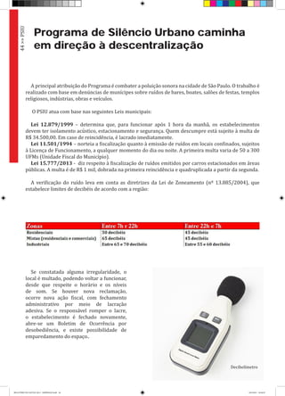 Programa de Silêncio Urbano caminha
em direção à descentralização
A principal atribuição do Programa é combater a poluição sonora na cidade de São Paulo. O trabalho é
realizado com base em denúncias de munícipes sobre ruídos de bares, boates, salões de festas, templos
religiosos, indústrias, obras e veículos.
O PSIU atua com base nas seguintes Leis municipais:
Lei 12.879/1999 – determina que, para funcionar após 1 hora da manhã, os estabelecimentos
devem ter isolamento acústico, estacionamento e segurança. Quem descumpre está sujeito à multa de
R$ 34.500,00. Em caso de reincidência, é lacrado imediatamente.
Lei 11.501/1994 – norteia a fiscalização quanto à emissão de ruídos em locais confinados, sujeitos
à Licença de Funcionamento, a qualquer momento do dia ou noite. A primeira multa varia de 50 a 300
UFMs (Unidade Fiscal do Município).
Lei 15.777/2013 - diz respeito à fiscalização de ruídos emitidos por carros estacionados em áreas
públicas. A multa é de R$ 1 mil, dobrada na primeira reincidência e quadruplicada a partir da segunda.
A verificação do ruído leva em conta as diretrizes da Lei de Zoneamento (nº 13.885/2004), que
estabelece limites de decibéis de acordo com a região:
Se constatada alguma irregularidade, o
local é multado, podendo voltar a funcionar,
desde que respeite o horário e os níveis
de som. Se houver nova reclamação,
ocorre nova ação fiscal, com fechamento
administrativo por meio de lacração
adesiva. Se o responsável romper o lacre,
o estabelecimento é fechado novamente,
abre-se um Boletim de Ocorrência por
desobediência, e existe possibilidade de
emparedamento do espaço..
44>>PSIU
Decibelímetro
RELATÓRIO DE GESTÃO 2013 - IMPRESSAO.indb 46 18/2/2014 18:30:29
 