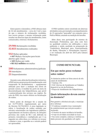 Entre janeiro e dezembro, o PSIU efetuou mais
de 32 mil atendimentos – cerca de 3 mil a mais
do que o número de reclamações recebidas.
Isso ocorre porque a mesma reclamação pode
resultar em diversos tipos de atendimento, como
comunicados, vistorias e fechamentos.
Duranteoano,alémdasfiscalizaçõesrotineiras,
oPSIUiniciouumprocessodetransformação:está
comprando 96 decibelímetros – equipamento
utilizado para fazer a medição dos níveis de
pressão sonora. A medida faz parte da meta de
descentralização das Subprefeituras, que prevê
a potencialização dos serviços nas regiões. No
caso do PSIU, visa maior eficácia na fiscalização
de ruídos.
Outro ponto de destaque foi a sanção da
Lei 15.777/2013, regulamentada por meio
do Decreto 54.734/2013. A nova legislação se
refere à fiscalização de ruídos emitidos por
veículos estacionados em logradouros públicos,
especialmente em horário noturno. As infrações
previstas são: multa de R$ 1 mil, dobrada na
primeira reincidência e multiplicado por 4 na
segunda vez; além disso, se o infrator se recusar
a abaixar o som, o aparelho ou o veículo poderá
ser apreendido.
O PSIU também esteve envolvido em diversas
atividadescomo,porexemplo,oacompanhamento
de 15 operações “pancadão” em conjunto com a
Polícia Militar, atuando na medição do barulho.
Além disso, tem participado de eventos da
Associação PróAcústica, que atua com foco
na qualidade acústica em edificações e meio
ambiente, e ainda, auxiliado na preparação da
“Conferência Municipal para Conscientização
do Ruído, Vibrações e Perturbações Sonoras”,
a ser realizada em abril de 2014 pela Câmara
Municipal.
45>>PSIU
29.906 Reclamações recebidas
32.823 Atendimentos realizados
552 Multas aplicadas:
> 447 Multas e lacrações para locais
abertos após 1 hora
> 105 Multas por ruído
> R$ 18,3 milhões em multas
208 Fechamentos administrativos/policiais
16 Interdições
21 Emparedamentos
COMO DENUNCIAR:
Em que meios posso reclamar
sobre ruídos?
As denúncias podem ser feitas através de três
canais de atendimento:
> Telefone 156;
> SAC (Serviço de Atendimento ao Cidadão),
disponível no site da Prefeitura;
> Praças de Atendimento das Subprefeituras.
Quais informações devem constar
na denúncia?
Para garantir a eficiência da ação, o munícipe
deve informar:
> O endereço completo (rua e numeração)
do estabelecimento que está provocando o
incômodo;
> O horário de maior incidência de barulho;
> O tipo de atividade exercidade no local;
> Seu nome completo, endereço e telefone (os
dados pessoais são guardados sob sigilo).
RELATÓRIO DE GESTÃO 2013 - IMPRESSAO.indb 47 18/2/2014 18:30:29
 