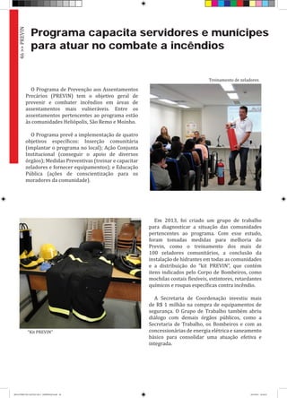 Programa capacita servidores e munícipes
para atuar no combate a incêndios
O Programa de Prevenção aos Assentamentos
Precários (PREVIN) tem o objetivo geral de
prevenir e combater incêndios em áreas de
assentamentos mais vulneráveis. Entre os
assentamentos pertencentes ao programa estão
às comunidades Heliópolis, São Remo e Moinho.
O Programa prevê a implementação de quatro
objetivos específicos: Inserção comunitária
(implantar o programa no local); Ação Conjunta
Institucional (conseguir o apoio de diversos
órgãos); Medidas Preventivas (treinar e capacitar
zeladores e fornecer equipamentos); e Educação
Pública (ações de conscientização para os
moradores da comunidade).
Em 2013, foi criado um grupo de trabalho
para diagnosticar a situação das comunidades
pertencentes ao programa. Com esse estudo,
foram tomadas medidas para melhoria do
Previn, como o treinamento dos mais de
100 zeladores comunitários, a conclusão da
instalação de hidrantes em todas as comunidades
e a distribuição do “kit PREVIN”, que contém
itens indicados pelo Corpo de Bombeiros, como
mochilas costais flexíveis, extintores, retardantes
químicos e roupas específicas contra incêndio.
A Secretaria de Coordenação investiu mais
de R$ 1 milhão na compra de equipamentos de
segurança. O Grupo de Trabalho também abriu
diálogo com demais órgãos públicos, como a
Secretaria de Trabalho, os Bombeiros e com as
concessionárias de energia elétrica e saneamento
básico para consolidar uma atuação efetiva e
integrada.
46>>PREVIN
“Kit PREVIN”
Treinamento de zeladores
RELATÓRIO DE GESTÃO 2013 - IMPRESSAO.indb 48 18/2/2014 18:30:32
 