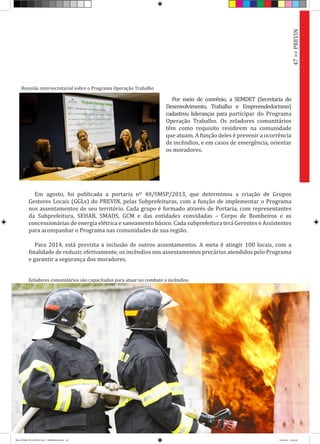 Por meio de convênio, a SEMDET (Secretaria do
Desenvolvimento, Trabalho e Empreendedorismo)
cadastrou lideranças para participar do Programa
Operação Trabalho. Os zeladores comunitários
têm como requisito residirem na comunidade
que atuam. A função deles é prevenir a ocorrência
de incêndios, e em casos de emergência, orientar
os moradores.
Em agosto, foi publicada a portaria nº 40/SMSP/2013, que determinou a criação de Grupos
Gestores Locais (GGLs) do PREVIN, pelas Subprefeituras, com a função de implementar o Programa
nos assentamentos de seu território. Cada grupo é formado através de Portaria, com representantes
da Subprefeitura, SEHAB, SMADS, GCM e das entidades convidadas – Corpo de Bombeiros e as
concessionárias de energia elétrica e saneamento básico. Cada subprefeitura terá Gerentes e Assistentes
para acompanhar o Programa nas comunidades de sua região.
Para 2014, está prevista a inclusão de outros assentamentos. A meta é atingir 100 locais, com a
finalidade de reduzir, efetivamente, os incêndios nos assentamentos precários atendidos pelo Programa
e garantir a segurança dos moradores.
47>>PREVIN
Reunião intersecretarial sobre o Programa Operação Trabalho
Zeladores comunitários são capacitados para atuar no combate a incêndios
RELATÓRIO DE GESTÃO 2013 - IMPRESSAO.indb 49 18/2/2014 18:30:38
 