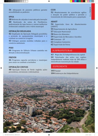 3>>ÍNDICE
63 Mapa das 32 Subprefeituras da capital
64 Valorização das ações nas regiões:
Subprefeituras realizam mais de 300 obras e
intensificam manutenção da cidade
36 Adequação de passeios públicos garante
acessibilidade ao pedestre
SPUA
38 Reforma de calçadas é marcada pela inovação
40 Reativação da usina de Parelheiros,
padronização de tapa buraco e outras melhorias
evidenciam cuidados com o viário municipal
OPERAÇÃO DELEGADA
42 Ampliação da Operação Delegada possibilita
a proteção de equipamentos municipais e o
combate ao comércio irregular
43 Diálogos pautam medidas voltadas para o
comércio ambulante
PSIU
44 Programa de Silêncio Urbano caminha em
direção à descentralização
PREVIN
46 Programa capacita servidores e munícipes
para atuar no combate a incêndios
OPERAÇÃO CHUVAS
48 Operação Chuvas de Verão engloba ações
preventivas, estruturais e informativas
SUBPREFEITURAS
EXPEDIENTE
CCOI
52 Monitoramento de ocorrências agiliza
a atuação do poder público e permite a
transmissão de informação para a população
ABAST
54 Supervisão Gera de Abastecimento
(ABAST)
55 Departamento de Agricultura
57 Educação Nutricional
58 Banco de Alimentos
59 Supervisão de Mercados e Sacolões
60 Comusan – SP
61 Complexo Cantareira
62 Supervisão de Feiras
103 Equipe
104 Endereços das Subprefeituras
RELATÓRIO DE GESTÃO 2013 - IMPRESSAO.indb 5 18/2/2014 18:25:39
 