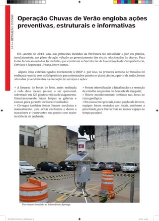 Operação Chuvas de Verão engloba ações
preventivas, estruturais e informativas
Em janeiro de 2013, uma das primeiras medidas da Prefeitura foi consolidar e por em prática,
imediatamente, um plano de ação voltado ao gerenciamento dos riscos relacionados às chuvas. Para
tanto, foram anunciadas 16 medidas, que envolviam as Secretarias de Coordenação das Subprefeituras,
Serviços e Segurança Urbana, entre outras.
Alguns itens estavam ligados diretamente à SMSP e, por isso, na primeira semana de trabalho foi
realizada reunião com os Subprefeitos para orientações quanto ao plano. Assim, a partir de então, foram
alterados procedimentos na execução de serviços e ações:
> A limpeza de bocas de lobo, antes realizada
a cada dois meses, passou a ser quinzenal,
sobretudo em 123 pontos críticos de alagamento.
Simultaneamente foram limpas as galerias e
ramais, para garantir melhores resultados;
> Córregos também foram limpos mecânica e
manualmente, para evitar enchentes e danos a
moradores e transeuntes em pontos com maior
incidência de enchente;
> Foram intensificadas a fiscalização e a remoção
de entulho em pontos de descarte de irregular;
> Houve monitoramento contínuo nas áreas de
risco geológico;
>Emcasosemergenciais,comoquedasdeárvores,
equipes foram enviadas aos locais, conforme a
prioridade, para liberar vias no menor espaço de
tempo possível.
48>>OPERAÇÃOCHUVAS
Pluviômetro instalado na Subprefeitura Ipiranga
RELATÓRIO DE GESTÃO 2013 - IMPRESSAO.indb 50 18/2/2014 18:30:40
 