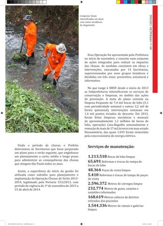 Findo o período de chuvas, o Prefeito
determinou às Secretarias que fosse preparado
um plano para o verão seguinte, que englobasse
um planejamento a curto, médio e longo prazo
para administrar as consequências das chuvas
que atingem São Paulo todos os anos.
Assim, a experiência do início da gestão foi
utilizada como subsídio para planejamento e
implantação da Operação Chuvas de Verão 2013-
2014, legitimado pela Portaria 333/2013, com
período de vigência de 1º de novembro de 2013 a
15 de abril de 2014.
Essa Operação foi apresentada pela Prefeitura
no início de novembro, e consiste num conjunto
de ações integradas para reduzir os impactos
das chuvas. As medidas consistem em obras e
intervenções, executadas por 14 Secretarias,
supervisionadas por nove grupos temáticos e
divididas em três eixos: preventivo, estrutural e
informativo.
No que tange à SMSP, desde o início de 2013
as Subprefeituras intensificaram os serviços de
conservação e limpezas, no âmbito das ações
de prevenção. A meta do plano consiste na
limpeza frequente de 7,4 mil bocas de lobo (5,1
com periodicidade semanal e outras 2,2 mil de
forma quinzenal), intervenções semanais em
1,4 mil pontos viciados de descarte. Em 2013,
foram feitas limpezas mecânicas e manuais
de aproximadamente 1,2 milhões de bocas de
lobo, operações Cata-Bagulho semanalmente e
remoçãodemaisde17milárvoresemmauestado
fitossanitário, das quais 1.035 foram removidas
pela concessionária de energia elétrica.
49>>OPERAÇÃOCHUVAS
Serviços de manutenção:
1.213.518 Bocas de lobo limpas
65.691 Reformas e trocas de tampa de
bocas de lobo
48.364 Poços de visita limpos
5.410 Reformas e trocas de tampa de poços
de visita
2.596.372 Metros de córregos limpos
232.774 Metros de guias, sarjetas e
sarjetões reformados
168.619 Metros cúbicos de detritos
retirados dos piscinões
1.544.336 Metros de ramais e galerias
limpos
Limpezas foram
intensificadas em áreas
com maior incidência
de alagamento
RELATÓRIO DE GESTÃO 2013 - IMPRESSAO.indb 51 18/2/2014 18:30:44
 