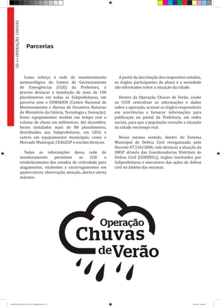 Como reforço à rede de monitoramento
meteorológico do Centro de Gerenciamento
de Emergências (CGE) da Prefeitura, é
preciso destacar a instalação de mais de 100
pluviômetros em todas as Subprefeituras, em
parceria com o CEMADEN (Centro Nacional de
Monitoramento e Alertas de Desastres Naturais
do Ministério da Ciência, Tecnologia e Inovação).
Esses equipamentos medem em tempo real o
volume de chuva em milímetros. Até dezembro,
foram instalados mais de 80 pluviômetros,
distribuídos nas Subprefeituras, em CEUs e
outros em equipamentos municipais, como o
Mercado Municipal, CEAGESP e escolas técnicas.
Todas as informações dessa rede de
monitoramento permitem ao CGE o
estabelecimento dos estados de criticidade para
alagamentos, enchentes e escorregamentos em
quatro níveis: observação, atenção, alerta e alerta
máximo.
A partir da decretação dos respectivos estados,
os órgãos participantes do plano e a sociedade
são informados sobre a situação da cidade.
Dentro da Operação Chuvas de Verão, coube
ao CCOI centralizar as informações e dados
sobre a operação, acionar os órgãos responsáveis
em ocorrências e fornecer informações para
publicação no portal da Prefeitura, em redes
sociais, para que a população consulte a situação
da cidade em tempo real.
Nesse mesmo sentido, dentro do Sistema
Municipal de Defesa Civil reorganizado pelo
Decreto 47.534/2006, vale destacar a atuação da
SMSP através das Coordenadorias Distritais de
Defesa Civil (CODDECs), órgãos instituídos por
Subprefeituras e executores das ações de defesa
civil no âmbito das mesmas.
50>>OPERAÇÃOCHUVAS
Parcerias
RELATÓRIO DE GESTÃO 2013 - IMPRESSAO.indb 52 18/2/2014 18:30:44
 