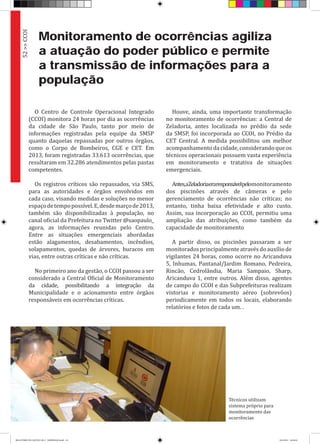 Monitoramento de ocorrências agiliza
a atuação do poder público e permite
a transmissão de informações para a
população
O Centro de Controle Operacional Integrado
(CCOI) monitora 24 horas por dia as ocorrências
da cidade de São Paulo, tanto por meio de
informações registradas pela equipe da SMSP
quanto daquelas repassadas por outros órgãos,
como o Corpo de Bombeiros, CGE e CET. Em
2013, foram registradas 33.613 ocorrências, que
resultaram em 32.286 atendimentos pelas pastas
competentes.
Os registros críticos são repassados, via SMS,
para as autoridades e órgãos envolvidos em
cada caso, visando medidas e soluções no menor
espaçodetempopossível.E,desdemarçode2013,
também são disponibilizadas à população, no
canal oficial da Prefeitura no Twitter @saopaulo_
agora, as informações reunidas pelo Centro.
Entre as situações emergenciais abordadas
estão alagamentos, desabamentos, incêndios,
solapamentos, quedas de árvores, buracos em
vias, entre outras críticas e não críticas.
No primeiro ano da gestão, o CCOI passou a ser
considerado a Central Oficial de Monitoramento
da cidade, possibilitando a integração da
Municipalidade e o acionamento entre órgãos
responsáveis em ocorrências críticas.
Houve, ainda, uma importante transformação
no monitoramento de ocorrências: a Central de
Zeladoria, antes localizada no prédio da sede
da SMSP, foi incorporada ao CCOI, no Prédio da
CET Central. A medida possibilitou um melhor
acompanhamento da cidade, considerando que os
técnicos operacionais possuem vasta experiência
em monitoramento e tratativa de situações
emergenciais.
Antes,aZeladoriaeraresponsávelpelomonitoramento
dos piscinões através de câmeras e pelo
gerenciamento de ocorrências não críticas; no
entanto, tinha baixa efetividade e alto custo.
Assim, sua incorporação ao CCOI, permitiu uma
ampliação das atribuições, como também da
capacidade de monitoramento
A partir disso, os piscinões passaram a ser
monitoradosprincipalmenteatravésdoauxílio de
vigilantes 24 horas, como ocorre no Aricanduva
5, Inhumas, Pantanal/Jardim Romano, Pedreira,
Rincão, Cedrolândia, Maria Sampaio, Sharp,
Aricanduva 1, entre outros. Além disso, agentes
de campo do CCOI e das Subprefeituras realizam
vistorias e monitoramento aéreo (sobrevôos)
periodicamente em todos os locais, elaborando
relatórios e fotos de cada um. .
52>>CCOI
Técnicos utilizam
sistema próprio para
monitoramento das
ocorrências
RELATÓRIO DE GESTÃO 2013 - IMPRESSAO.indb 54 18/2/2014 18:30:45
 