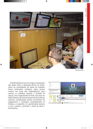 OCCOItambémsetornouoórgãocentralizador
dos dados sobre a Operação Chuvas de Verão.
Antes da consolidação do plano de trabalho,
foram produzidos relatórios sobre pontos
críticos nas áreas das Subprefeituras, para
nortear os trabalhos durante o período de
chuvas. Esse mapeamento foi feito com base no
SGOC (Sistema de Gerenciamento de Ocorrências
Críticas), considerando pontos recorrentes de
alagamentos e enchentes, principalmente. O
Sistema, a propósito, foi aperfeiçoado durante
o ano, e passou a permitir o anexo de fotos e
documentos.
53>>CCOI
Sala do COOI
RELATÓRIO DE GESTÃO 2013 - IMPRESSAO.indb 55 18/2/2014 18:30:45
 
