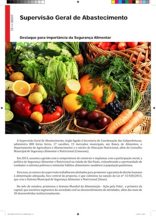 Supervisão Geral de Abastecimento
A Supervisão Geral de Abastecimento, órgão ligado à Secretaria de Coordenação das Subprefeituras,
administra 800 feiras livres, 17 sacolões, 15 mercados municipais, um Banco de Alimentos, o
Departamento de Agricultura e Abastecimento e o núcleo de Educação Nutricional, além do Conselho
Municipal de Segurança Alimentar e Nutricional (Comusan).
Em 2013, assumiu a gestão com o compromisso de construir e implantar, com a participação social, a
política de Segurança Alimentar e Nutricional na cidade de São Paulo, vislumbrando a oportunidade de
combater a extrema pobreza e estimular hábitos alimentares saudáveis à população paulistana.
Paraisso,ossetoresdasupervisãotrabalharamalinhadosparapromoveragarantiadodireitohumano
à alimentação adequada, foco central da proposta, o que culminou na sanção da Lei nº 15.920/2013,
que cria o Sistema Municipal de Segurança Alimentar e Nutricional (Sisan).
No mês de outubro, promoveu a Semana Mundial da Alimentação - Ação pela Vida!, a primeira da
capital, que envolveu segmentos da sociedade civil no desenvolvimento de atividades, além das mais de
30 desenvolvidas institucionalmente.
Destaque para importância da Segurança Alimentar
54>>ABAST
RELATÓRIO DE GESTÃO 2013 - IMPRESSAO.indb 56 18/2/2014 18:30:46
 