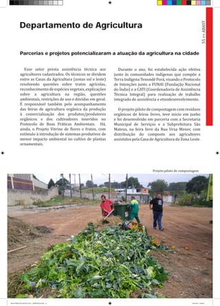 Departamento de Agricultura
Parcerias e projetos potencializaram a atuação da agricultura na cidade
Esse setor presta assistência técnica aos
agricultores cadastrados. Os técnicos se dividem
entre as Casas da Agricultura (zonas sul e leste)
resolvendo questões sobre tratos agrícolas,
reconhecimentodeespéciesvegetais,explicações
sobre a agricultura na região, questões
ambientais, restrições de uso e dúvidas em geral.
É responsável também pelo acompanhamento
das feiras de agricultura orgânica da produção
à comercialização dos produtos/produtores
orgânicos e dos cultivadores inseridos no
Protocolo de Boas Práticas Ambientais. Há,
ainda, o Projeto Vitrine de flores e frutos, com
estímulo à introdução de sistemas produtivos de
menor impacto ambiental no cultivo de plantas
ornamentais.
Durante o ano, foi estabelecida ação efetiva
junto às comunidades indígenas que compõe a
Terra Indígena Tenondé Porá, visando o Protocolo
de Intenções junto a FUNAI (Fundação Nacional
do Índio) e a CATI (Coordenadoria de Assistência
Técnica Integral) para realização de trabalho
integrado de assistência e etnodesenvolvimento.
O projeto piloto de compostagem com resíduos
orgânicos de feiras livres, teve início em junho
e foi desenvolvido em parceria com a Secretaria
Municipal de Serviços e a Subprefeitura São
Mateus, na feira livre da Rua Ursa Menor, com
distribuição do composto aos agricultores
assistidos pela Casa de Agricultura da Zona Leste.
55>>ABAST
Projeto piloto de compostagem
RELATÓRIO DE GESTÃO 2013 - IMPRESSAO.indb 57 18/2/2014 18:30:47
 