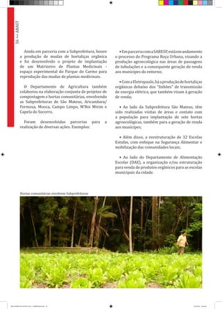 Ainda em parceria com a Subprefeitura, houve
a produção de mudas de hortaliças orgânica
e foi desenvolvido o projeto de implantação
de um Matrizeiro de Plantas Medicinais -
espaço experimental do Parque do Carmo para
reprodução das mudas de plantas medicinais.
O Departamento de Agricultura também
colaborou na elaboração conjunta de projetos de
compostagem e hortas comunitárias, envolvendo
as Subprefeituras de São Mateus, Aricanduva/
Formosa, Mooca, Campo Limpo, M’Boi Mirim e
Capela do Socorro.
Foram desenvolvidas parcerias para a
realização de diversas ações. Exemplos:
•EmparceriacomaSABESP,estáemandamento
o processo do Programa Roça Urbana, visando a
produção agroecológica nas áreas de passagens
de tubulações e a consequente geração de renda
aos munícipes do entorno;
•ComaEletropaulo,háaproduçãodehortaliças
orgânicas debaixo dos “linhões” de transmissão
de energia elétrica, que também visam à geração
de renda;
• Ao lado da Subprefeitura São Mateus, têm
sido realizadas visitas de áreas e contato com
a população para implantação de sete hortas
agroecológicas, também para a geração de renda
aos munícipes;
• Além disso, a reestruturação de 32 Escolas
Estufas, com enfoque na Segurança Alimentar e
mobilização das comunidades locais;
• Ao lado do Departamento de Alimentação
Escolar (DAE), a organização e/ou estruturação
para venda de produtos orgânicos para as escolas
municipais da cidade.
56>>ABAST
Hortas comunitárias envolvem Subprefeituras
RELATÓRIO DE GESTÃO 2013 - IMPRESSAO.indb 58 18/2/2014 18:30:48
 