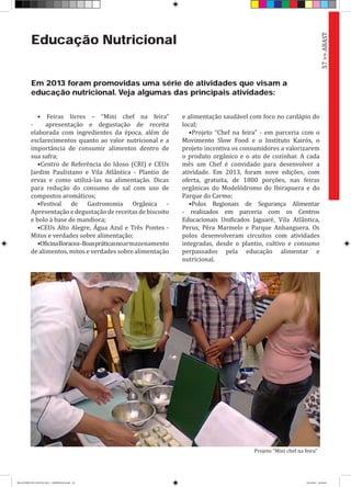 Educação Nutricional
Em 2013 foram promovidas uma série de atividades que visam a
educação nutricional. Veja algumas das principais atividades:
• Feiras livres – “Mini chef na feira”
- apresentação e degustação de receita
elaborada com ingredientes da época, além de
esclarecimentos quanto ao valor nutricional e a
importância de consumir alimentos dentro de
sua safra;
•Centro de Referência do Idoso (CRI) e CEUs
Jardim Paulistano e Vila Atlântica - Plantio de
ervas e como utilizá-las na alimentação. Dicas
para redução do consumo de sal com uso de
compostos aromáticos;
•Festival de Gastronomia Orgânica -
Apresentação e degustação de receitas de biscoito
e bolo à base de mandioca;
•CEUs Alto Alegre, Água Azul e Três Pontes -
Mitos e verdades sobre alimentação;
•OficinaBoracea-Boaspráticasnoarmazenamento
de alimentos, mitos e verdades sobre alimentação
e alimentação saudável com foco no cardápio do
local;
•Projeto “Chef na feira” - em parceria com o
Movimento Slow Food e o Instituto Kairós, o
projeto incentiva os consumidores a valorizarem
o produto orgânico e o ato de cozinhar. A cada
mês um Chef é convidado para desenvolver a
atividade. Em 2013, foram nove edições, com
oferta, gratuita, de 1800 porções, nas feiras
orgânicas do Modelódromo do Ibirapuera e do
Parque do Carmo;
•Polos Regionais de Segurança Alimentar
- realizados em parceria com os Centros
Educacionais Unificados Jaguaré, Vila Atlântica,
Perus, Pêra Marmelo e Parque Anhanguera. Os
polos desenvolveram circuitos com atividades
integradas, desde o plantio, cultivo e consumo
perpassados pela educação alimentar e
nutricional.
57>>ABAST
Projeto “Mini chef na feira”
RELATÓRIO DE GESTÃO 2013 - IMPRESSAO.indb 59 18/2/2014 18:30:48
 