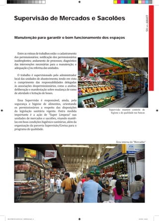 Supervisão de Mercados e Sacolões
Manutenção para garantir o bom funcionamento dos espaços
Entreasrotinasdetrabalhosestão:ocadastramento
dos permissionários; notificação dos permissionários
inadimplentes; andamento de processos; diagnóstico
das intervenções necessárias para a manutenção; e
adequaçãoe/oureformadasunidades.
O trabalho é supervisionado pelo administrador
local das unidades de abastecimento, tendo em vista
o cumprimento das responsabilidades delegadas
às associações dospermissionários, como a análise,
deliberação e manifestação sobre mudança de ramo
de atividade e licitação de boxes.
Essa Supervisão é responsável, ainda, pela
segurança e higiene de alimentos, orientando
os permissionários a respeito das disposições
da legislação sanitária vigente. Outra medida
importante é a ação de “Super Limpeza” nas
unidades de mercados e sacolões, visando mantê-
las em boas condições higiênico-sanitárias, além da
organização da parceria Supervisão/Covisa para o
programa de qualidade.
59>>ABAST
Área interna do “Mercadão”
Supervisão mantém controle de
higiene e de qualidade nas bancas
RELATÓRIO DE GESTÃO 2013 - IMPRESSAO.indb 61 18/2/2014 18:30:51
 