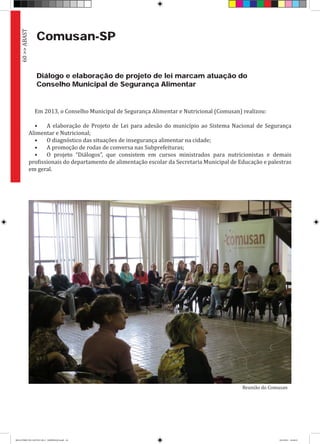 Comusan-SP
Diálogo e elaboração de projeto de lei marcam atuação do
Conselho Municipal de Segurança Alimentar
Em 2013, o Conselho Municipal de Segurança Alimentar e Nutricional (Comusan) realizou:
•	 A elaboração de Projeto de Lei para adesão do município ao Sistema Nacional de Segurança
Alimentar e Nutricional;
•	 O diagnóstico das situações de insegurança alimentar na cidade;
•	 A promoção de rodas de conversa nas Subprefeituras;
•	 O projeto “Diálogos”, que consistem em cursos ministrados para nutricionistas e demais
profissionais do departamento de alimentação escolar da Secretaria Municipal de Educação e palestras
em geral.
60>>ABAST
Reunião do Comusan
RELATÓRIO DE GESTÃO 2013 - IMPRESSAO.indb 62 18/2/2014 18:30:55
 