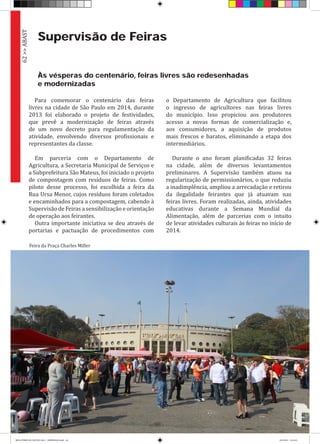 62>>ABAST
Supervisão de Feiras
Às vésperas do centenário, feiras livres são redesenhadas
e modernizadas
Para comemorar o centenário das feiras
livres na cidade de São Paulo em 2014, durante
2013 foi elaborado o projeto de festividades,
que prevê a modernização de feiras através
de um novo decreto para regulamentação da
atividade, envolvendo diversos profissionais e
representantes da classe.
Em parceria com o Departamento de
Agricultura, a Secretaria Municipal de Serviços e
a Subprefeitura São Mateus, foi iniciado o projeto
de compostagem com resíduos de feiras. Como
piloto desse processo, foi escolhida a feira da
Rua Ursa Menor, cujos resíduos foram coletados
e encaminhados para a compostagem, cabendo à
Supervisão de Feiras a sensibilização e orientação
de operação aos feirantes.
Outra importante iniciativa se deu através de
portarias e pactuação de procedimentos com
o Departamento de Agricultura que facilitou
o ingresso de agricultores nas feiras livres
do município. Isso propiciou aos produtores
acesso a novas formas de comercialização e,
aos consumidores, a aquisição de produtos
mais frescos e baratos, eliminando a etapa dos
intermediários.
Durante o ano foram planificadas 32 feiras
na cidade, além de diversos levantamentos
preliminares. A Supervisão também atuou na
regularização de permissionários, o que reduziu
a inadimplência, ampliou a arrecadação e retirou
da ilegalidade feirantes que já atuavam nas
feiras livres. Foram realizadas, ainda, atividades
educativas durante a Semana Mundial da
Alimentação, além de parcerias com o intuito
de levar atividades culturais às feiras no início de
2014.
Feira da Praça Charles Miller
RELATÓRIO DE GESTÃO 2013 - IMPRESSAO.indb 64 18/2/2014 18:31:01
 