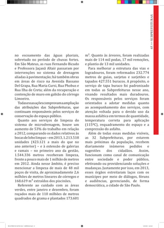 no escoamento das águas pluviais,
sobretudo no período de chuvas fortes.
Em São Mateus, as ruas Fernando Bicudo
e Professora Jaçanã Altair passaram por
intervenções no sistema de drenagem
aliadas à pavimentação; há também obras
em áreas de risco na Avenida Bassano
Del Grapa, Rua Maria Cursi, Rua Phobus e
Rua Ilha de Creta; além da recuperação e
contenção de muro em gabião do córrego
Limoeiro.
Todasessasaçõescomprovamaampliação
das atribuições das Subprefeituras, que
continuam responsáveis pelos serviços de
conservação do espaço público.
Quanto aos serviços de limpeza do
sistema de microdrenagem, houve um
aumento de 53% do trabalho em relação
a 2012, comparando os dados relativos às
bocasdelobolimpas–em2013,1.213.518
unidades (423.121 a mais do que no
ano anterior) – e à extensão de galerias
e ramais – no primeiro ano da gestão,
1.544.336 metros receberam limpeza,
frente a pouco mais de 1 milhão de metros
em 2012. Ainda nesse âmbito, é preciso
mencionar a limpeza de mais de 48 mil
poços de visita, de aproximadamente 2,6
milhões de metros lineares de córregos e
168.619 m³ extraídos dos piscinões.
Referente ao cuidado com as áreas
verdes, entre janeiro e dezembro, foram
roçados mais de 110 milhões de metros
quadrados de grama e plantados 173.601
m². Quanto às árvores, foram realizadas
mais de 114 mil podas, 17 mil remoções,
e plantio de 13 mil unidades.
Para melhorar a estrutura das vias e
logradouros, foram reformados 232.774
metros de guias, sarjetas e sarjetões e
tapados 427.551 buracos. A propósito, o
serviço de tapa buraco foi padronizado
em todas as Subprefeituras nesse ano,
visando resultados mais duradouros.
Os responsáveis pelos serviços foram
orientados a adotar medidas quanto
ao acompanhamento dos serviços, com
atenção voltada para o devido uso da
massa asfaltica em termos de quantidade,
temperatura correta para aplicação
(115ºC), requadramento do espaço e a
compressão do asfalto.
Além de todas essas medidas visíveis,
as 32 Subprefeituras, por estarem
mais próximas da população, recebem
diariamente inúmeros pedidos e
sugestões dos cidadãos. Assim,
funcionam como canal de comunicação
entre sociedade e poder público,
efetivando ou providenciando soluções e
mudanças. Justamente por isso, em 2013,
esses órgãos estreitaram laços com os
munícipes por meio de diálogos, fóruns
e audiências, gerenciando, de forma
democrática, a cidade de São Paulo.
65>>SUBPREFEITURAS
RELATÓRIO DE GESTÃO 2013 - IMPRESSAO.indb 67 18/2/2014 18:31:02
 