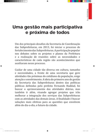 Uma gestão mais participativa
e próxima de todos
Um dos principais desafios da Secretaria de Coordenação
das Subprefeituras, em 2013, foi iniciar o processo de
fortalecimentodasSubprefeituras.Aparticipaçãopopular
nos debates sobre os projetos e planos da Prefeitura
e a realização de reuniões sobre as necessidades e
características de cada região são acontecimentos que
auxiliaram nesse processo.
Cuidar de uma cidade tão diversa em cultura, tamanho
e necessidades, a frente de uma secretaria que gere
atividades tão próximas do cotidiano da população, exige
atenção e envolvimento. A ideia do primeiro ano de gestão
da Secretaria das Subprefeituras dentro das políticas
públicas definidas pelo prefeito Fernando Haddad, foi
buscar o aprimoramento das atividades diárias, mas
também ir além, visando agregar projetos que irão
melhorar a integração dos serviços das Subprefeituras
com as atividades das demais áreas. A finalidade é buscar
soluções mais efetivas para as questões que envolvem
além do dia-a-dia, o futuro da cidade.
5>>EDITORIAL
RELATÓRIO DE GESTÃO 2013 - IMPRESSAO.indb 7 18/2/2014 18:29:07
 