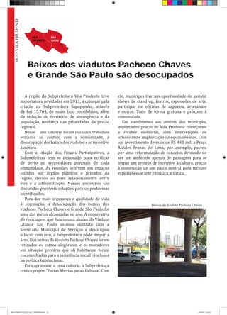 68>>VILAPRUDENTE
Baixos dos viadutos Pacheco Chaves
e Grande São Paulo são desocupados
A região da Subprefeitura Vila Prudente teve
importantes novidades em 2013, a começar pela
criação da Subprefeitura Sapopemba, através
da Lei 15.764, de maio. Isso possibilitou, além
da redução do território de abrangência e da
população, mudança nas prioridades da gestão
regional.
Nesse ano também foram iniciados trabalhos
voltados ao contato com a comunidade, à
desocupaçãodosbaixosdosviadutoseaoincentivo
à cultura.
Com a criação dos Fóruns Participativos, a
Subprefeitura tem se deslocado para verificar
de perto as necessidades pontuais de cada
comunidade. As reuniões ocorrem em espaços
cedidos por órgãos públicos e privados da
região, devido ao bom relacionamento entre
eles e a administração. Nesses encontros são
discutidas possíveis soluções para os problemas
identificados.
Para dar mais segurança e qualidade de vida
à população, a desocupação dos baixos dos
viadutos Pacheco Chaves e Grande São Paulo foi
uma das metas alcançadas no ano. A cooperativa
de reciclagem que funcionava abaixo do Viaduto
Grande São Paulo assinou contrato com a
Secretaria Municipal de Serviços e desocupou
o local; com isso, a Subprefeitura pôde limpar a
área.DosbaixosdoViadutoPachecoChavesforam
retirados os carros alegóricos, e os moradores
em situação precária que ali habitavam foram
encaminhados para a assistência social e inclusos
na política habitacional.
Para aprimorar a cena cultural, a Subprefeitura
criouoprojeto“PortasAbertasparaaCultura”. Com
ele, munícipes tiveram oportunidade de assistir
shows de stand up, teatros, exposições de arte,
participar de oficinas de capoeira, artesanato
e outras. Tudo de forma gratuita e próximo à
comunidade.
Em atendimento aos anseios dos munícipes,
importantes praças de Vila Prudente começaram
a receber melhorias, com intervenções de
urbanismo e implantação de equipamentos. Com
um investimento de mais de R$ 440 mil, a Praça
Alcides Franco de Lima, por exemplo, passou
por uma reformulação de conceito, deixando de
ser um ambiente apenas de passagem para se
tornar um projeto de incentivo à cultura, graças
à construção de um palco central para receber
exposições de arte e música acústica.
Baixos do Viaduto Pacheco Chaves
RELATÓRIO DE GESTÃO 2013 - IMPRESSAO.indb 70 18/2/2014 18:31:07
 
