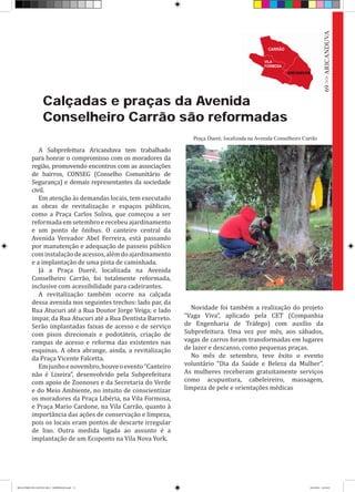 Calçadas e praças da Avenida
Conselheiro Carrão são reformadas
A Subprefeitura Aricanduva tem trabalhado
para honrar o compromisso com os moradores da
região, promovendo encontros com as associações
de bairros, CONSEG (Conselho Comunitário de
Segurança) e demais representantes da sociedade
civil.
Em atenção às demandas locais, tem executado
as obras de revitalização e espaços públicos,
como a Praça Carlos Soliva, que começou a ser
reformada em setembro e recebeu ajardinamento
e um ponto de ônibus. O canteiro central da
Avenida Vereador Abel Ferreira, está passando
por manutenção e adequação de passeio público
cominstalaçãodeacessos,alémdoajardinamento
e a implantação de uma pista de caminhada.
Já a Praça Dueré, localizada na Avenida
Conselheiro Carrão, foi totalmente reformada,
inclusive com acessibilidade para cadeirantes.
A revitalização também ocorre na calçada
dessa avenida nos seguintes trechos: lado par, da
Rua Atucuri até a Rua Doutor Jorge Veiga; e lado
ímpar, da Rua Atucuri até a Rua Dentista Barreto.
Serão implantadas faixas de acesso e de serviço
com pisos direcionais e podotáteis, criação de
rampas de acesso e reforma das existentes nas
esquinas. A obra abrange, ainda, a revitalização
da Praça Vicente Falcetta.
Emjunhoenovembro,houveoevento“Canteiro
não é Lixeira”, desenvolvido pela Subprefeitura
com apoio de Zoonoses e da Secretaria do Verde
e do Meio Ambiente, no intuito de conscientizar
os moradores da Praça Libéria, na Vila Formosa,
e Praça Mario Cardone, na Vila Carrão, quanto à
importância das ações de conservação e limpeza,
pois os locais eram pontos de descarte irregular
de lixo. Outra medida ligada ao assunto é a
implantação de um Ecoponto na Vila Nova York.
Novidade foi também a realização do projeto
“Vaga Viva”, aplicado pela CET (Companhia
de Engenharia de Tráfego) com auxílio da
Subprefeitura. Uma vez por mês, aos sábados,
vagas de carros foram transformadas em lugares
de lazer e descanso, como pequenas praças.
No mês de setembro, teve êxito o evento
voluntário “Dia da Saúde e Beleza da Mulher”.
As mulheres receberam gratuitamente serviços
como acupuntura, cabeleireiro, massagem,
limpeza de pele e orientações médicas
Praça Dueré, localizada na Avenida Conselheiro Carrão
69>>ARICANDUVA
RELATÓRIO DE GESTÃO 2013 - IMPRESSAO.indb 71 18/2/2014 18:31:07
 